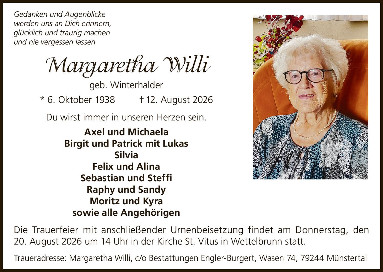 <p><i>Gedanken und Augenblicke werden uns an Dich erinnern, glücklich und traurig machen und nie vergessen lassen</i></p><p><strong>Margaretha Willi</strong> geb. Winterhalder<br/>* 6. Oktober 1938 † 12. August 2026</p><p>Du wirst immer in unseren Herzen sein.</p><p><strong>Axel und Michaela</strong><br/><strong>Birgit und Patrick mit Lukas</strong><br/><strong>Silvia</strong><br/><strong>Felix und Alina</strong><br/><strong>Sebastian und Steffi</strong><br/><strong>Raphy und Sandy</strong><br/><strong>Moritz und Kyra</strong><br/>sowie alle Angehörigen</p><p>Die Trauerfeier mit anschließender Urnenbeisetzung findet am Donnerstag, den 20. August 2026 um 14 Uhr in der Kirche St. Vitus in Wettelbrunn statt.</p><p>Traueradresse: Margaretha Willi, c/o Bestattungen Engler-Burgert, Wasen 74, 79244 Münstertal</p>