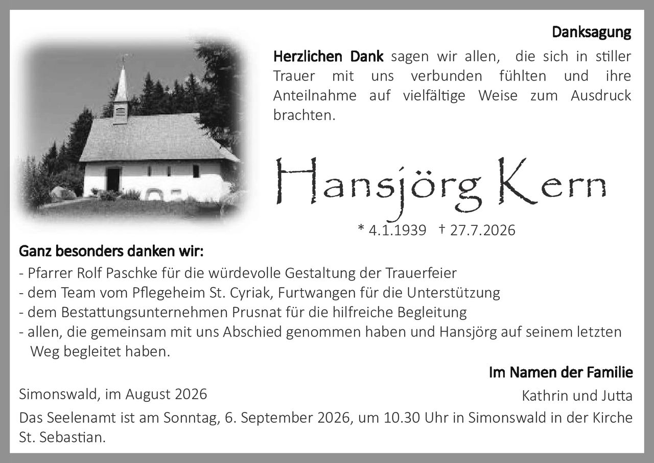 <p><strong>Danksagung</strong></p>

<p><strong>Herzlichen Dank</strong> sagen wir allen, die sich in stiller Trauer mit uns verbunden fühlten und ihre Anteilnahme auf vielfältige Weise zum Ausdruck brachten.</p>

<p><strong>Hansjörg Kern</strong><br>* 4.1.1939 † 27.7.2026</p>

<p><strong>Ganz besonders danken wir:</strong><br>
- Pfarrer Rolf Paschke für die würdevolle Gestaltung der Trauerfeier<br>
- dem Team vom Pflegeheim St. Cyriak, Furtwangen für die Unterstützung<br>
- dem Bestattungsunternehmen Prusnat für die hilfreiche Begleitung<br>
- allen, die gemeinsam mit uns Abschied genommen haben und Hansjörg auf seinem letzten Weg begleitet haben.</p>

<p>Simonswald, im August 2026</p>

<p>Das Seelenamt ist am Sonntag, 6. September 2026, um 10.30 Uhr in Simonswald in der Kirche St. Sebastian.</p>

<p><strong>Im Namen der Familie<br>
Kathrin und Jutta</strong></p>
