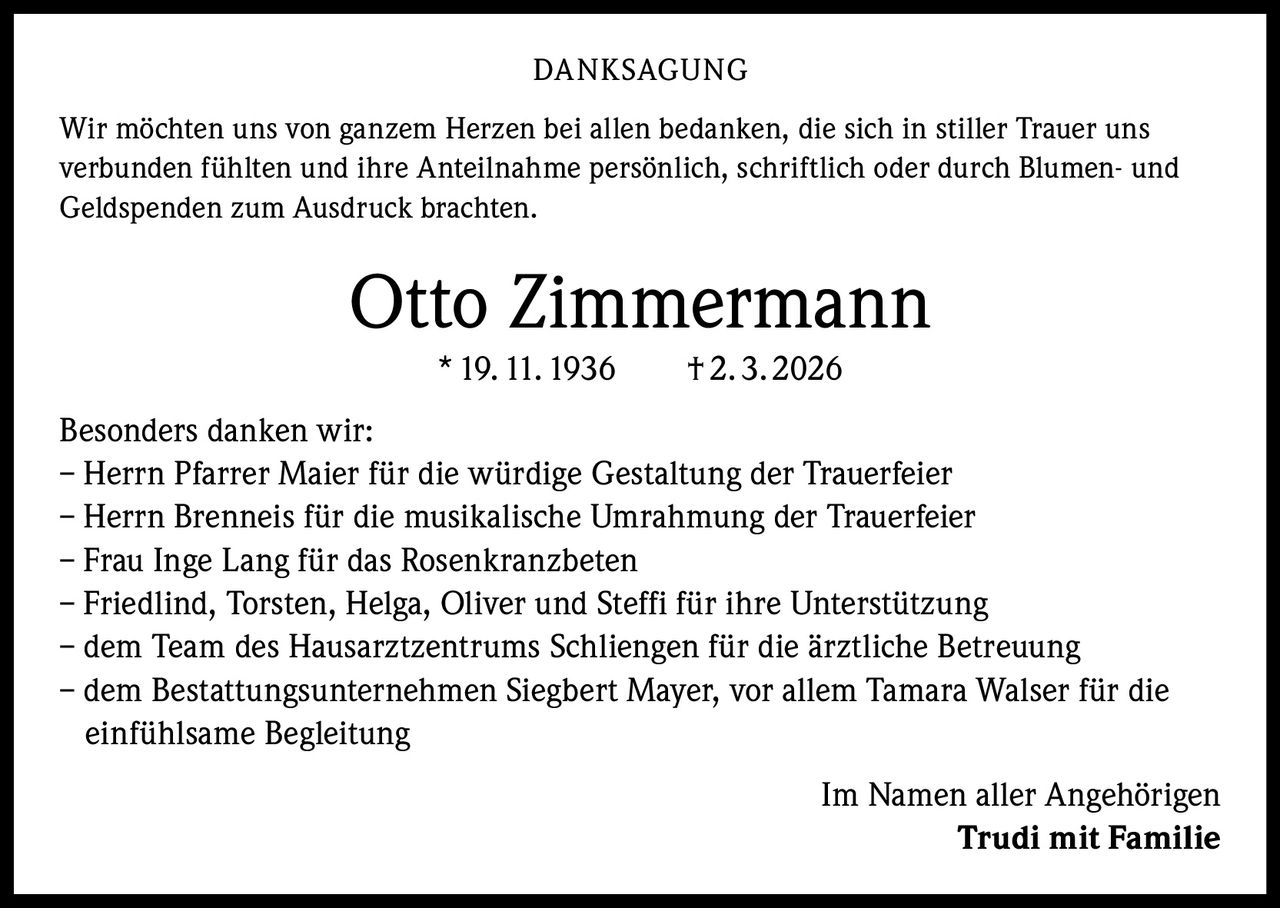 DANKSAGUNG
Wir möchten uns von ganzem Herzen bei allen bedanken, die sich in stiller Trauer uns
verbunden fühlten und ihre Anteilnahme persönlich, schriftlich oder durch Blumen- und
Geldspenden zum Ausdruck brachten.

Otto Zimmermann
* 19. 11. 1936   † 2. 3. 2026
Besonders danken wir:
– Herrn Pfarrer Maier für die würdige Gestaltung der Trauerfeier
– Herrn Brenneis für die musikalische Umrahmung der Trauerfeier
– Frau Inge Lang für das Rosenkranzbeten
– Friedlind, Torsten, Helga, Oliver und Steffi für ihre Unterstützung
– dem Team des Hausarztzentrums Schliengen für die ärztliche Betreuung
– dem Bestattungsunternehmen Siegbert Mayer, vor allem Tamara Walser für die
einfühlsame Begleitung
Im Namen aller Angehörigen
Trudi mit Familie
