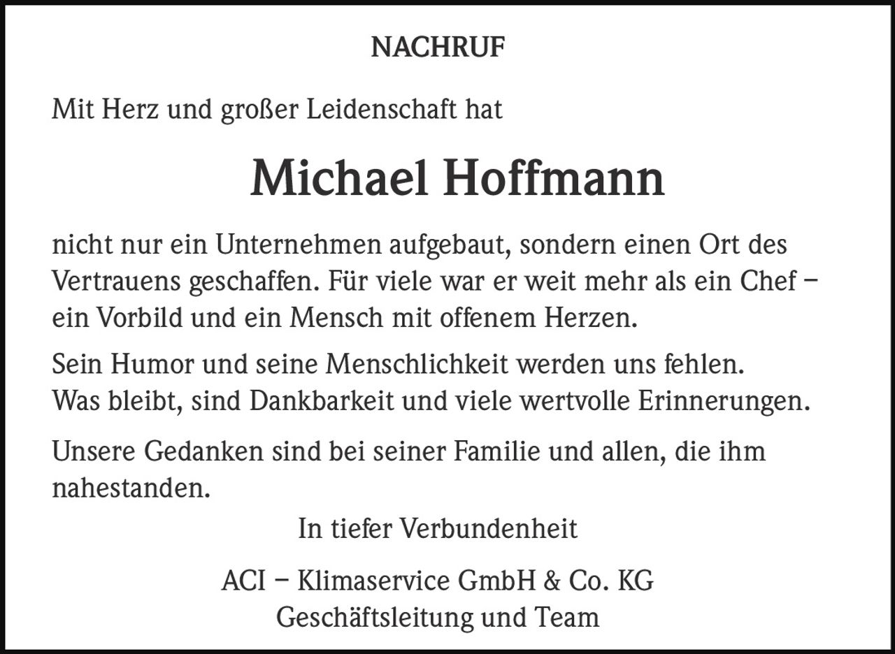 NACHRUF
Mit Herz und großer Leidenschaft hat

Michael Hoffmann
nicht nur ein Unternehmen aufgebaut, sondern einen Ort des
Vertrauens geschaffen. Für viele war er weit mehr als ein Chef –
ein Vorbild und ein Mensch mit offenem Herzen.
Sein Humor und seine Menschlichkeit werden uns fehlen.
Was bleibt, sind Dankbarkeit und viele wertvolle Erinnerungen.
Unsere Gedanken sind bei seiner Familie und allen, die ihm
nahestanden.
In tiefer Verbundenheit
ACI – Klimaservice GmbH & Co. KG
Geschäftsleitung und Team