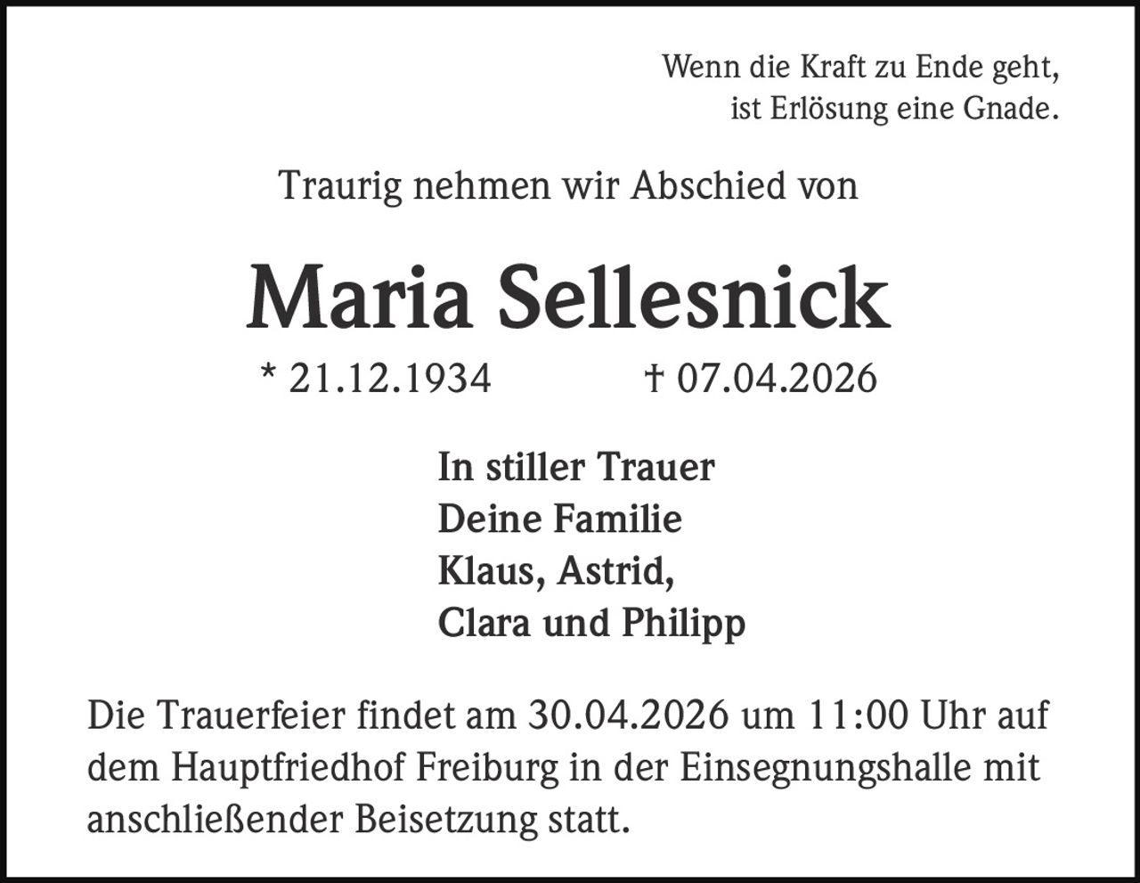 Wenn die Kraft zu Ende geht,
ist Erlösung eine Gnade.

Traurig nehmen wir Abschied von

Maria Sellesnick
* 21.12.1934

† 07.04.2026

In stiller Trauer
Deine Familie
Klaus, Astrid,
Clara und Philipp
Die Trauerfeier findet am 30.04.2026 um 11:00 Uhr auf
dem Hauptfriedhof Freiburg in der Einsegnungshalle mit
anschließender Beisetzung statt.