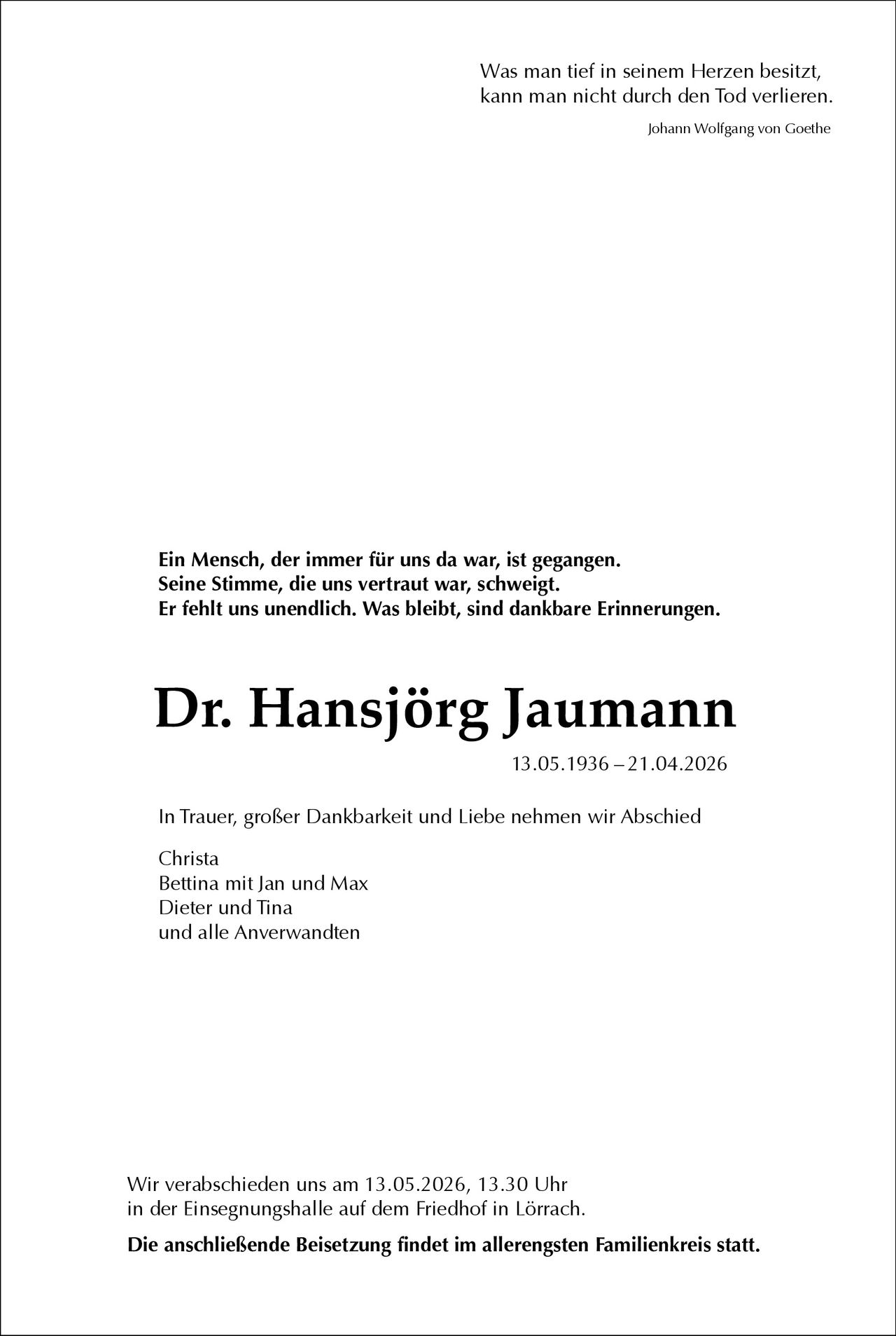 <p>Was man tief in seinem Herzen besitzt, kann man nicht durch den Tod verlieren.<br><i>Johann Wolfgang von Goethe</i></p><p>Ein Mensch, der immer für uns da war, ist gegangen.<br>Seine Stimme, die uns vertraut war, schweigt.<br>Er fehlt uns unendlich. Was bleibt, sind dankbare Erinnerungen.</p><p><strong>Dr. Hansjörg Jaumann</strong><br>13.05.1936 – 21.04.2026</p><p>In Trauer, großer Dankbarkeit und Liebe nehmen wir Abschied</p><p>Christa<br>Bettina mit Jan und Max<br>Dieter und Tina<br>und alle Anverwandten</p><p>Wir verabschieden uns am 13.05.2026, 13.30 Uhr<br>in der Einsegnungshalle auf dem Friedhof in Lörrach.</p><p><strong>Die anschließende Beisetzung findet im allerengsten Familienkreis statt.</strong></p>