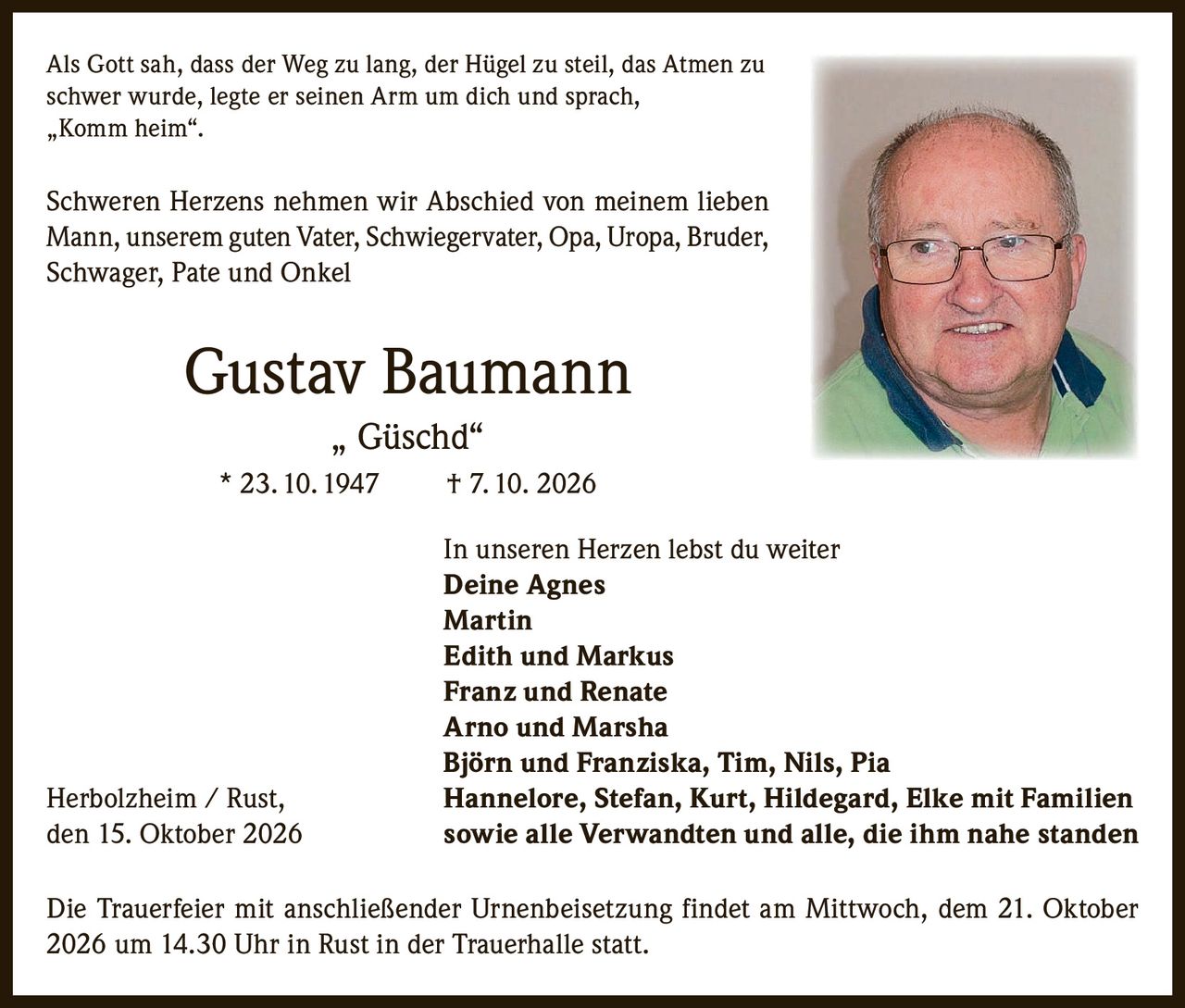<p>Als Gott sah, dass der Weg zu lang, der Hügel zu steil, das Atmen zu schwer wurde, legte er seinen Arm um dich und sprach, „Komm heim".</p>

<p>Schweren Herzens nehmen wir Abschied von meinem lieben Mann, unserem guten Vater, Schwiegervater, Opa, Uropa, Bruder, Schwager, Pate und Onkel</p>

<p><strong>Gustav Baumann „Güschd"</strong><br/>* 23. 10. 1947 † 7. 10. 2026</p>

<p>In unseren Herzen lebst du weiter<br/><strong>Deine Agnes</strong><br/><strong>Martin</strong><br/><strong>Edith und Markus</strong><br/><strong>Franz und Renate</strong><br/><strong>Arno und Marsha</strong><br/><strong>Björn und Franziska, Tim, Nils, Pia</strong><br/>Herbolzheim / Rust, <strong>Hannelore, Stefan, Kurt, Hildegard, Elke mit Familien</strong><br/>den 15. Oktober 2026 sowie alle Verwandten und alle, die ihm nahe standen</p>

<p>Die Trauerfeier mit anschließender Urnenbeisetzung findet am Mittwoch, dem 21. Oktober 2026 um 14.30 Uhr in Rust in der Trauerhalle statt.</p>