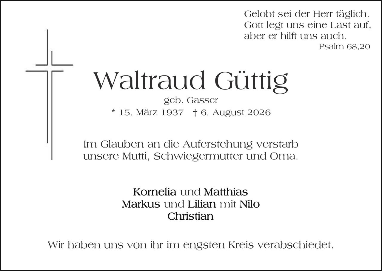 <p>Gelobt sei der Herr täglich.<br>Gott legt uns eine Last auf,<br>aber er hilft uns auch<br><i>Psalm 68,20</i></p><p>Waltraud Güttig<br>geb. Gasser<br>* 15. März 1937 † 6. August 2026</p><p>Im Glauben an die Auferstehung verstarb<br>unsere Mutti, Schwiegermutter und Oma.</p><p><strong>Kornelia</strong> und <strong>Matthias</strong><br><strong>Markus</strong> und <strong>Lilian</strong> mit Nilo<br><strong>Christian</strong></p><p>Wir haben uns von ihr im engsten Kreis verabschiedet.</p>