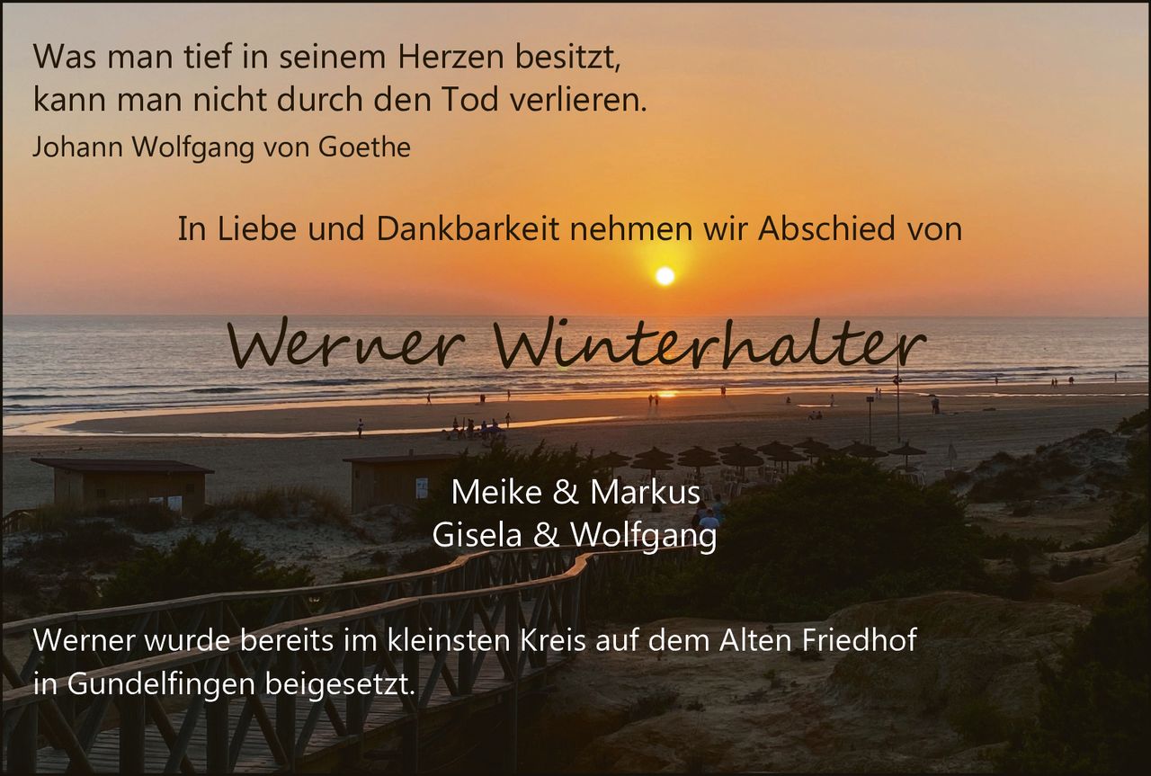 <p>Was man tief in seinem Herzen besitzt, kann man nicht durch den Tod verlieren.<br>Johann Wolfgang von Goethe</p><p>In Liebe und Dankbarkeit nehmen wir Abschied von</p><p><strong>Werner Winterhalter</strong></p><p>Meike & Markus<br>Gisela & Wolfgang</p><p>Werner wurde bereits im kleinsten Kreis auf dem Alten Friedhof in Gundelfingen beigesetzt.</p>