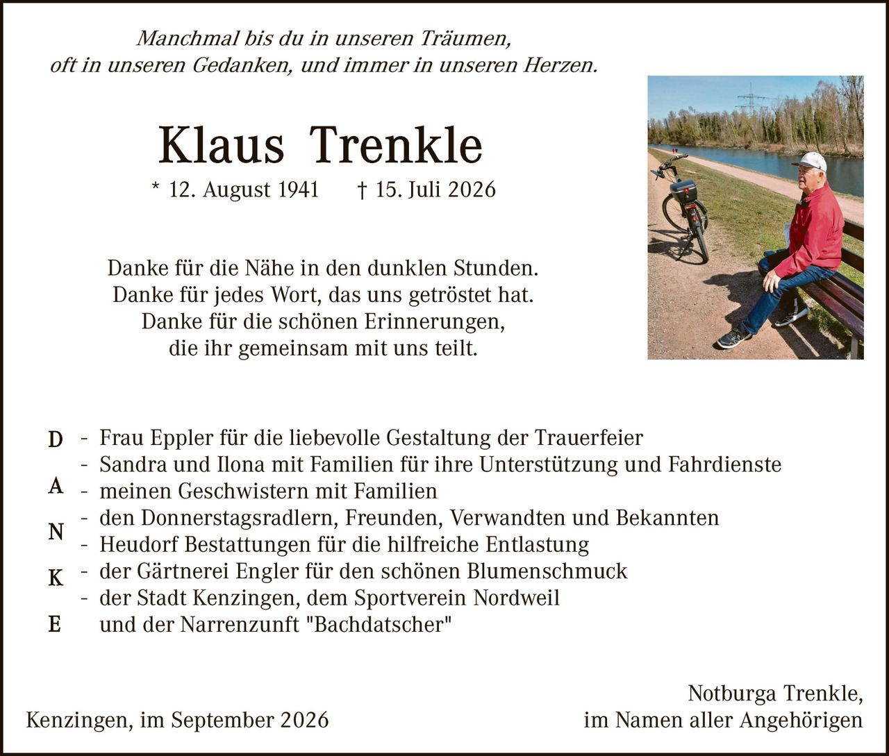 <p><i>Manchmal bis du in unseren Träumen,<br/>oft in unseren Gedanken, und immer in unseren Herzen.</i></p>

<p><strong>Klaus Trenkle</strong><br/>* 12. August 1941<br/>† 15. Juli 2026</p>

<p>Danke für die Nähe in den dunklen Stunden.<br/>Danke für jedes Wort, das uns getröstet hat.<br/>Danke für die schönen Erinnerungen,<br/>die ihr gemeinsam mit uns teilt.</p>

<p>D - Frau Eppler für die liebevolle Gestaltung der Trauerfeier<br/>- Sandra und Ilona mit Familien für ihre Unterstützung und Fahrdienste<br/>A - meinen Geschwistern mit Familien<br/>N - den Donnerstagsradlern, Freunden, Verwandten und Bekannten<br/>- Heudorf Bestattungen für die hilfreiche Entlastung<br/>K - der Gärtnerei Engler für den schönen Blumenschmuck<br/>E - der Stadt Kenzingen, dem Sportverein Nordweil<br/>und der Narrenzunft "Bachdatscher"</p>

<p>Kenzingen, im September 2026<br/>Notburga Trenkle,<br/>im Namen aller Angehörigen</p>