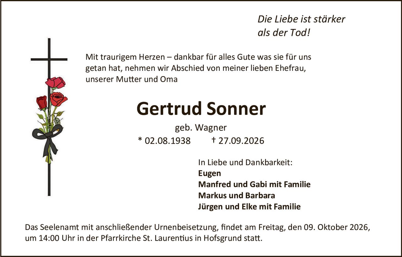 <p><i>Die Liebe ist stärker als der Tod!</i></p>

<p>Mit traurigem Herzen – dankbar für alles Gute was sie für uns getan hat, nehmen wir Abschied von meiner lieben Ehefrau, unserer Mutter und Oma</p>

<p><strong>Gertrud Sonner</strong></p>

<p>geb. Wagner<br>
* 02.08.1938     † 27.09.2026</p>

<p>In Liebe und Dankbarkeit:<br>
<strong>Eugen<br>
Manfred und Gabi mit Familie<br>
Markus und Barbara<br>
Jürgen und Elke mit Familie</strong></p>

<p>Das Seelenamt mit anschließender Urnenbeisetzung, findet am Freitag, den 09. Oktober 2026, um 14:00 Uhr in der Pfarrkirche St. Laurentius in Hofsgrund statt.</p>
