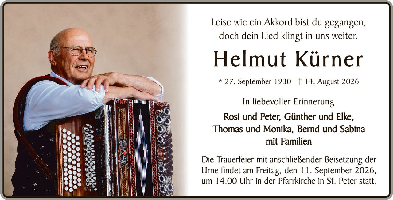 <p>Leise wie ein Akkord bist du gegangen,<br/>doch dein Lied klingt in uns weiter.</p><p><strong>Helmut Kürner</strong></p><p>* 27. September 1930 † 14. August 2026</p><p>In liebevoller Erinnerung<br/>Rosi und Peter, Günther und Elke,<br/>Thomas und Monika, Bernd und Sabina<br/>mit Familien</p><p>Die Trauerfeier mit anschließender Beisetzung der Urne findet am Freitag, den 11. September 2026, um 14.00 Uhr in der Pfarrkirche in St. Peter statt.</p>