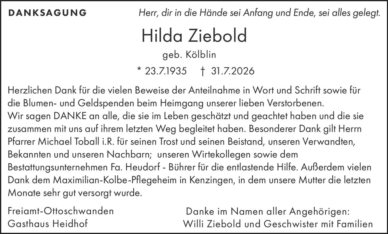 <p><i>Herr, dir in die Hände sei Anfang und Ende, sei alles gelegt.</i></p>

<p><strong>Freiamt-Ottoschwanden<br>Gasthaus Heidhof</strong></p>

<p><strong>Hilda Ziebold</strong><br>* 23.7.1935 † 31.7.2026<br>geb. Kölblin</p>

<p><strong>DANKSAGUNG</strong></p>

<p>Herzlichen Dank für die vielen Beweise der Anteilnahme in Wort und Schrift sowie für die Blumen- und Geldspenden beim Heimgang unserer lieben Verstorbenen. Wir sagen DANKE an alle, die sie im Leben geschätzt und geachtet haben und die sie zusammen mit uns auf ihrem letzten Weg begleitet haben. Besonderer Dank gilt Herrn Pfarrer Michael Toball i.R. für seinen Trost und seinen Beistand, unseren Verwandten, Bekannten und unseren Nachbarn; unseren Wirtekollegen sowie dem Bestattungsunternehmen Fa. Heudorf - Bührer für die entlastende Hilfe. Außerdem vielen Dank dem Maximilian-Kolbe-Pflegeheim in Kenzingen, in dem unsere Mutter die letzten Monate sehr gut versorgt wurde.</p>

<p>Freiamt-Ottoschwanden<br>Gasthaus Heidhof</p>

<p>Danke im Namen aller Angehörigen:<br>Willi Ziebold und Geschwister mit Familien</p>