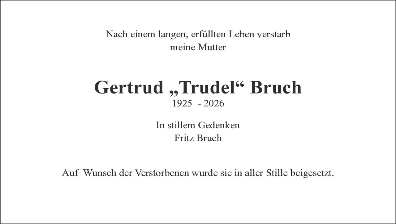 <p>Nach einem langen, erfüllten Leben verstarb meine Mutter</p><p><strong>Gertrud „Trudel" Bruch</strong><br>1925 - 2026</p><p>In stillem Gedenken<br>Fritz Bruch</p><p>Auf Wunsch der Verstorbenen wurde sie in aller Stille beigesetzt.</p>