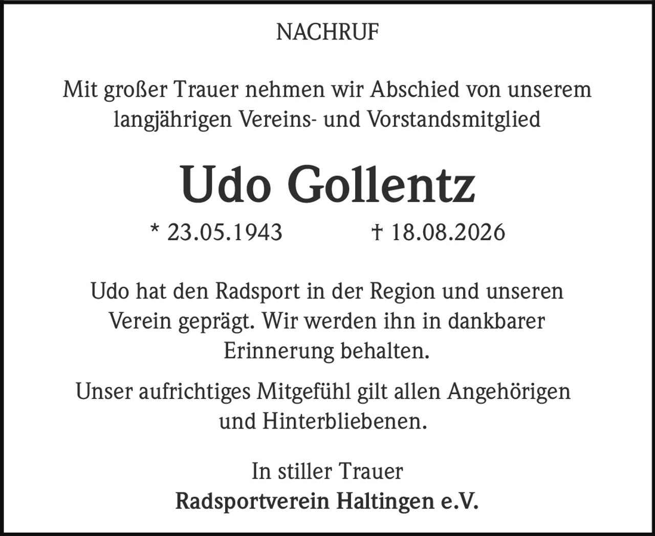 <p><strong>NACHRUF</strong></p><p>Mit großer Trauer nehmen wir Abschied von unserem langjährigen Vereins- und Vorstandsmitglied</p><p><strong>Udo Gollentz</strong></p><p>* 23.05.1943 † 18.08.2026</p><p>Udo hat den Radsport in der Region und unseren Verein geprägt. Wir werden ihn in dankbarer Erinnerung behalten.</p><p>Unser aufrichtiges Mitgefühl gilt allen Angehörigen und Hinterbliebenen.</p><p>In stiller Trauer<br><strong>Radsportverein Haltingen e.V.</strong></p>