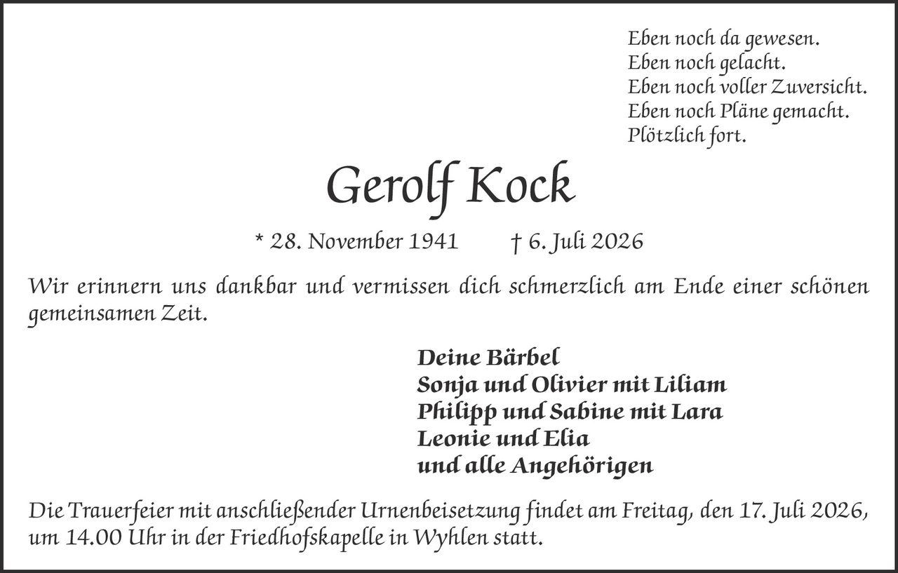 <p><i>Eben noch da gewesen.<br>Eben noch gelacht.<br>Eben noch voller Zuversicht.<br>Eben noch Pläne gemacht.<br>Plötzlich fort.</i></p>

<p><strong>Gerolf Kock</strong> * 28. November 1941 † 6. Juli 2026</p>

<p>Wir erinnern uns dankbar und vermissen dich schmerzlich am Ende einer schönen gemeinsamen Zeit.</p>

<p><strong>Deine Bärbel<br>Sonja und Olivier mit Liliam<br>Philipp und Sabine mit Lara<br>Leonie und Elia<br>und alle Angehörigen</strong></p>

<p><i>Die Trauerfeier mit anschließender Urnenbeisetzung findet am Freitag, den 17. Juli 2026, um 14.00 Uhr in der Friedhofskapelle in Wyhlen statt.</i></p>