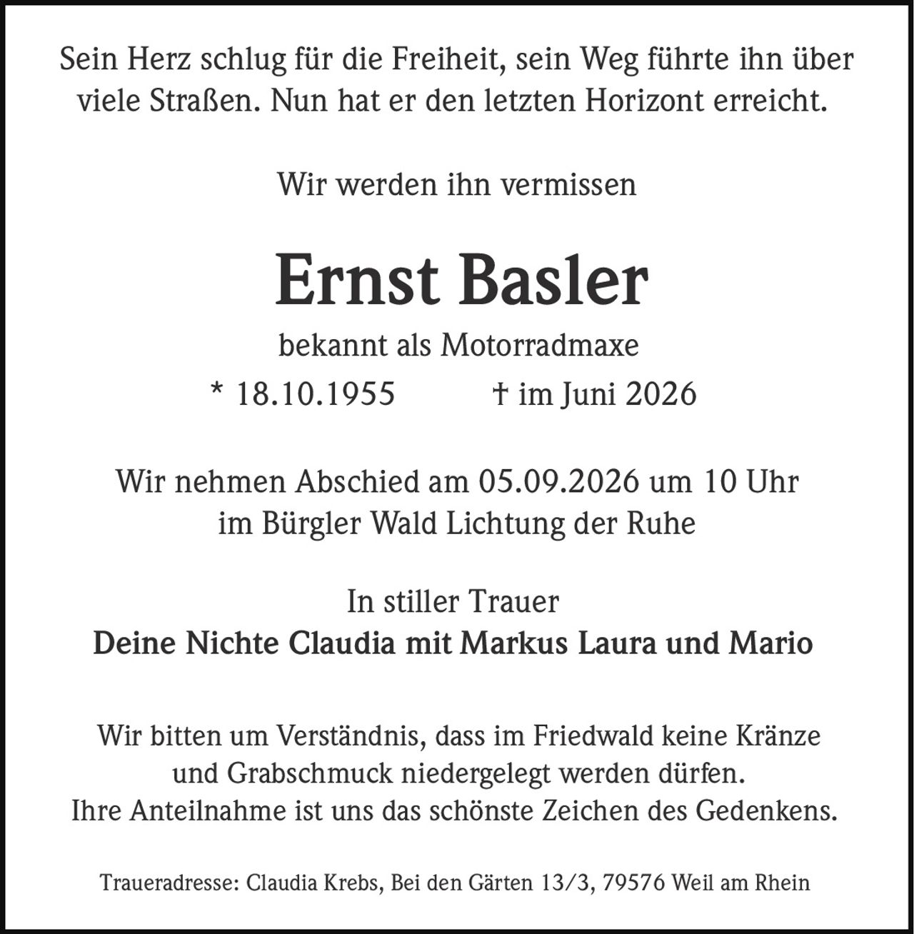 <p>Sein Herz schlug für die Freiheit, sein Weg führte ihn über viele Straßen. Nun hat er den letzten Horizont erreicht.</p>

<p>Wir werden ihn vermissen</p>

<p><strong>Ernst Basler</strong><br>bekannt als Motorradmaxe<br>* 18.10.1955 † im Juni 2026</p>

<p>Wir nehmen Abschied am 05.09.2026 um 10 Uhr<br>im Bürgler Wald Lichtung der Ruhe</p>

<p>In stiller Trauer<br>Deine Nichte <strong>Claudia</strong> mit Markus Laura und Mario</p>

<p>Wir bitten um Verständnis, dass im Friedwald keine Kränze und Grabschmuck niedergelegt werden dürfen.<br>Ihre Anteilnahme ist uns das schönste Zeichen des Gedenkens.</p>

<p>Traueradresse: Claudia Krebs, Bei den Gärten 13/3, 79576 Weil am Rhein</p>