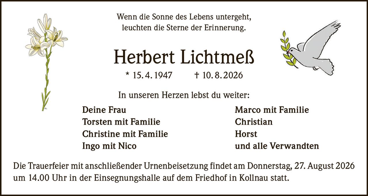<p>Wenn die Sonne des Lebens untergeht,<br>leuchten die Sterne der Erinnerung.</p><p><strong>Herbert Lichtmeß</strong><br>* 15. 4. 1947 † 10. 8. 2026</p><p>In unseren Herzen lebst du weiter:</p><p><strong>Deine Frau</strong> Marco mit Familie<br><strong>Torsten</strong> mit Familie Christian<br><strong>Christine</strong> mit Familie Horst<br><strong>Ingo</strong> mit Nico und alle Verwandten</p><p>Die Trauerfeier mit anschließender Urnenbeisetzung findet am Donnerstag, 27. August 2026 um 14.00 Uhr in der Einsegnungshalle auf dem Friedhof in Kollnau statt.</p>