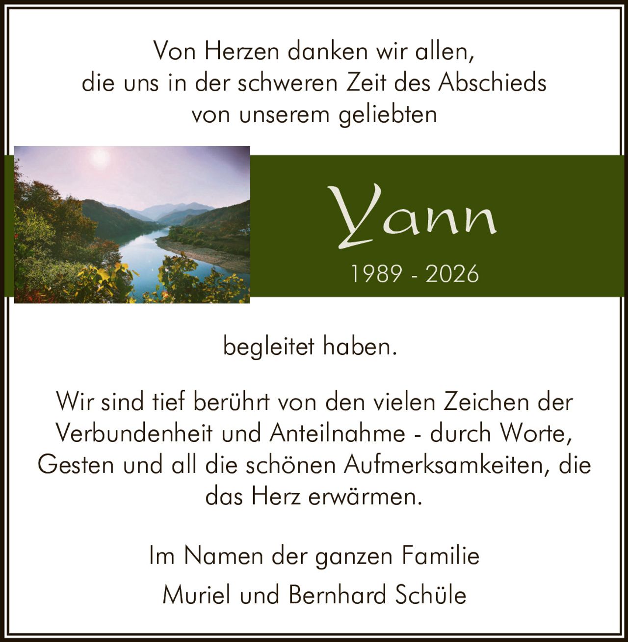 <p>Von Herzen danken wir allen,<br>die uns in der schweren Zeit des Abschieds<br>von unserem geliebten</p><p><strong>Yann</strong><br>1989 - 2026</p><p>begleitet haben.</p><p>Wir sind tief berührt von den vielen Zeichen der<br>Verbundenheit und Anteilnahme - durch Worte,<br>Gesten und all die schönen Aufmerksamkeiten, die<br>das Herz erwärmen.</p><p>Im Namen der ganzen Familie<br>Muriel und Bernhard Schüle</p>