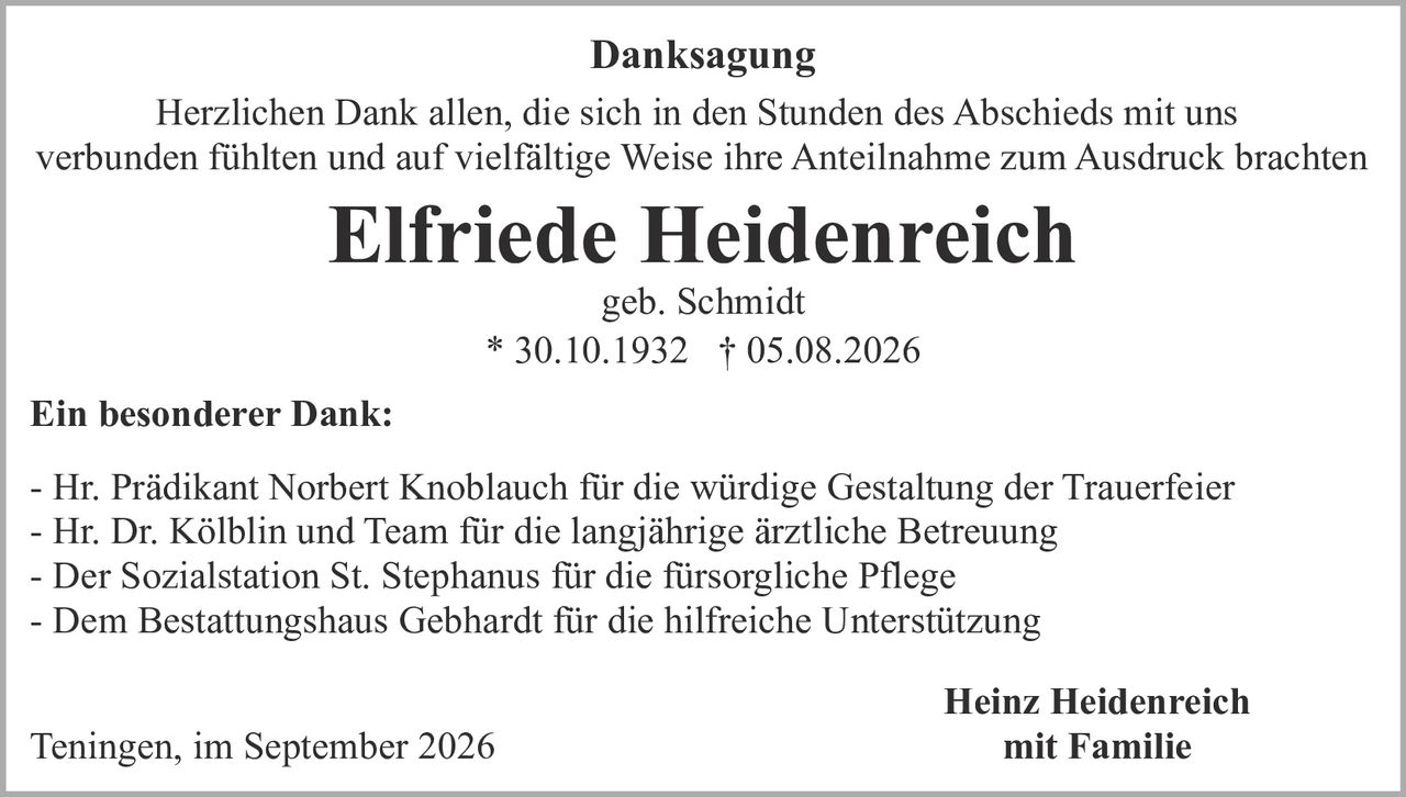<p><strong>Danksagung</strong></p><p>Herzlichen Dank allen, die sich in den Stunden des Abschieds mit uns verbunden fühlten und auf vielfältige Weise ihre Anteilnahme zum Ausdruck brachten</p><p><strong>Elfriede Heidenreich</strong></p><p>geb. Schmidt</p><p>* 30.10.1932 † 05.08.2026</p><p><strong>Ein besonderer Dank:</strong></p><p>- Hr. Prädikant Norbert Knoblauch für die würdige Gestaltung der Trauerfeier<br>- Hr. Dr. Kölblin und Team für die langjährige ärztliche Betreuung<br>- Der Sozialstation St. Stephanus für die fürsorgliche Pflege<br>- Dem Bestattungshaus Gebhardt für die hilfreiche Unterstützung</p><p>Teningen, im September 2026</p><p>Heinz Heidenreich<br><strong>mit Familie</strong></p>