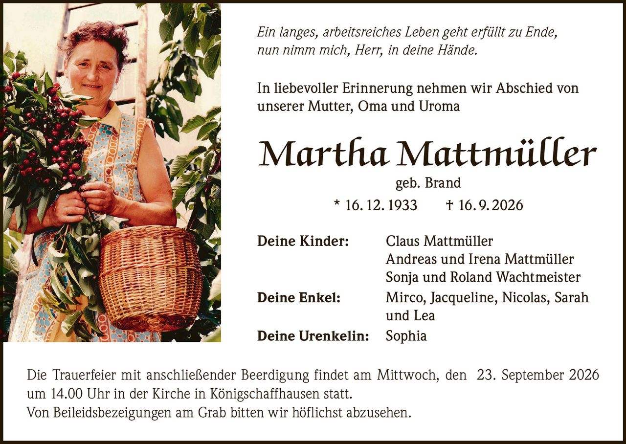<p>In liebevoller Erinnerung nehmen wir Abschied von unserer Mutter, Oma und Uroma</p>

<p><strong>Martha Mattmüller</strong><br/>geb. Brand<br/>* 16. 12. 1933 † 16. 9. 2026</p>

<p><strong>Deine Kinder:</strong> Claus Mattmüller<br/>Andreas und Irena Mattmüller<br/>Sonja und Roland Wachtmeister</p>

<p><strong>Deine Enkel:</strong> Mirco, Jacqueline, Nicolas, Sarah und Lea</p>

<p><strong>Deine Urenkelin:</strong> Sophia</p>

<p>Die Trauerfeier mit anschließender Beerdigung findet am Mittwoch, den 23. September 2026 um 14.00 Uhr in der Kirche in Königschaffhausen statt.</p>

<p>Von Beileidsbezeigungen am Grab bitten wir höflichst abzusehen.</p>

<p><i>Ein langes, arbeitsreiches Leben geht erfüllt zu Ende, nun nimm mich, Herr, in deine Hände.</i></p>