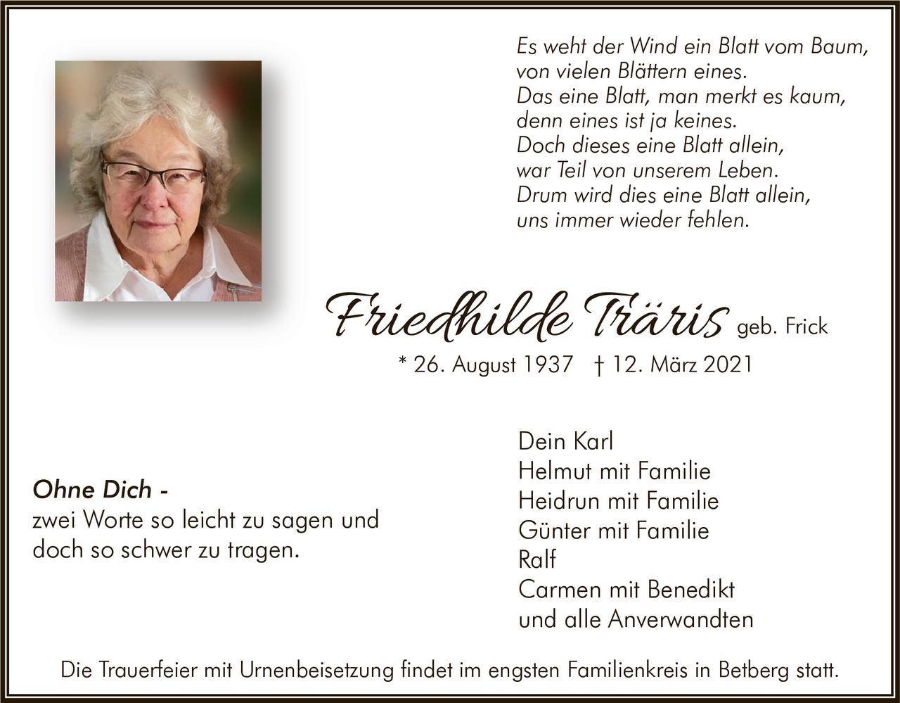 <p><i>Es weht der Wind ein Blatt vom Baum,<br>
von vielen Blättern eines.<br>
Das eine Blatt, man merkt es kaum,<br>
denn eines ist ja keines.<br>
Doch dieses eine Blatt allein,<br>
war Teil von unserem Leben.<br>
Drum wird dies eine Blatt allein,<br>
uns immer wieder fehlen.</i></p>

<p>Dein Karl<br>
Helmut mit Familie<br>
Heidrun mit Familie<br>
Günter mit Familie<br>
Ralf<br>
Carmen mit Benedikt<br>
und alle Anverwandten</p>

<p><strong>Friedhilde Träris geb. Frick</strong><br>
* 26. August 1937 † 12. März 2021</p>

<p><strong>Ohne Dich -</strong><br>
zwei Worte so leicht zu sagen und<br>
doch so schwer zu tragen.</p>

<p>Die Trauerfeier mit Urnenbeisetzung findet im engsten Familienkreis in Betberg statt.</p>