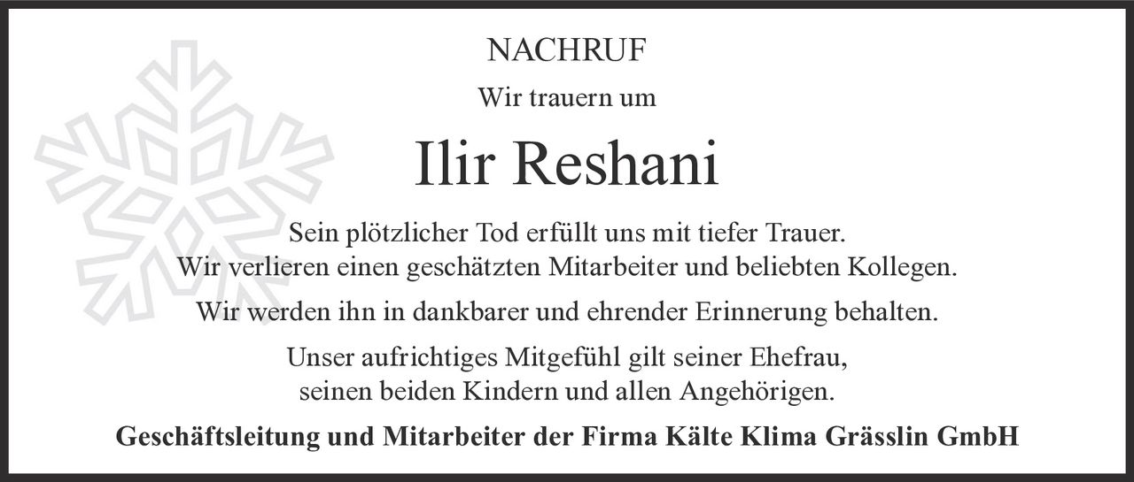 <p><strong>NACHRUF</strong></p><p>Wir trauern um</p><p><strong>Ilir Reshani</strong></p><p>Sein plötzlicher Tod erfüllt uns mit tiefer Trauer.<br>Wir verlieren einen geschätzten Mitarbeiter und beliebten Kollegen.<br>Wir werden ihn in dankbarer und ehrender Erinnerung behalten.</p><p>Unser aufrichtiges Mitgefühl gilt seiner Ehefrau,<br>seinen beiden Kindern und allen Angehörigen.</p><p><strong>Geschäftsleitung und Mitarbeiter der Firma Kälte Klima Grässlin GmbH</strong></p>
