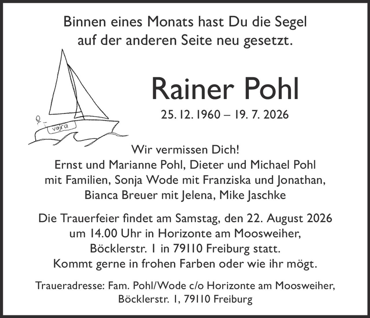 <p>Binnen eines Monats hast Du die Segel auf der anderen Seite neu gesetzt.</p>

<p><strong>Rainer Pohl</strong><br>25. 12. 1960 – 19. 7. 2026</p>

<p>Wir vermissen Dich!</p>

<p>Ernst und Marianne Pohl, Dieter und Michael Pohl mit Familien, Sonja Wode mit Franziska und Jonathan, Bianca Breuer mit Jelena, Mike Jaschke</p>

<p>Die Trauerfeier findet am Samstag, den 22. August 2026 um 14.00 Uhr in Horizonte am Moosweiher, Böcklerstr. 1 in 79110 Freiburg statt. Kommt gerne in frohen Farben oder wie ihr mögt.</p>

<p>Traueradresse: Fam. Pohl/Wode c/o Horizonte am Moosweiher, Böcklerstr. 1, 79110 Freiburg</p>