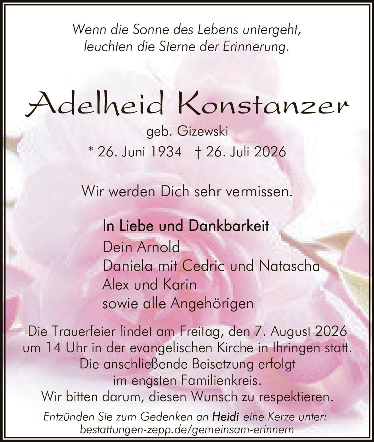 <p><i>Wenn die Sonne des Lebens untergeht, leuchten die Sterne der Erinnerung.</i></p><p><strong>Adelheid Konstanzer</strong><br>geb. Gizewski<br>* 26. Juni 1934 † 26. Juli 2026</p><p>Wir werden Dich sehr vermissen.</p><p><strong>In Liebe und Dankbarkeit</strong><br>Dein Arnold<br>Daniela mit Cedric und Natascha<br>Alex und Karin<br>sowie alle Angehörigen</p><p>Die Trauerfeier findet am Freitag, den 7. August 2026 um 14 Uhr in der evangelischen Kirche in Ihringen statt. Die anschließende Beisetzung erfolgt im engsten Familienkreis. Wir bitten darum, diesen Wunsch zu respektieren.</p><p>Entzünden Sie zum Gedenken an eine Kerze unter: bestattungen-zepp.de/gemeinsam-erinnern</p>