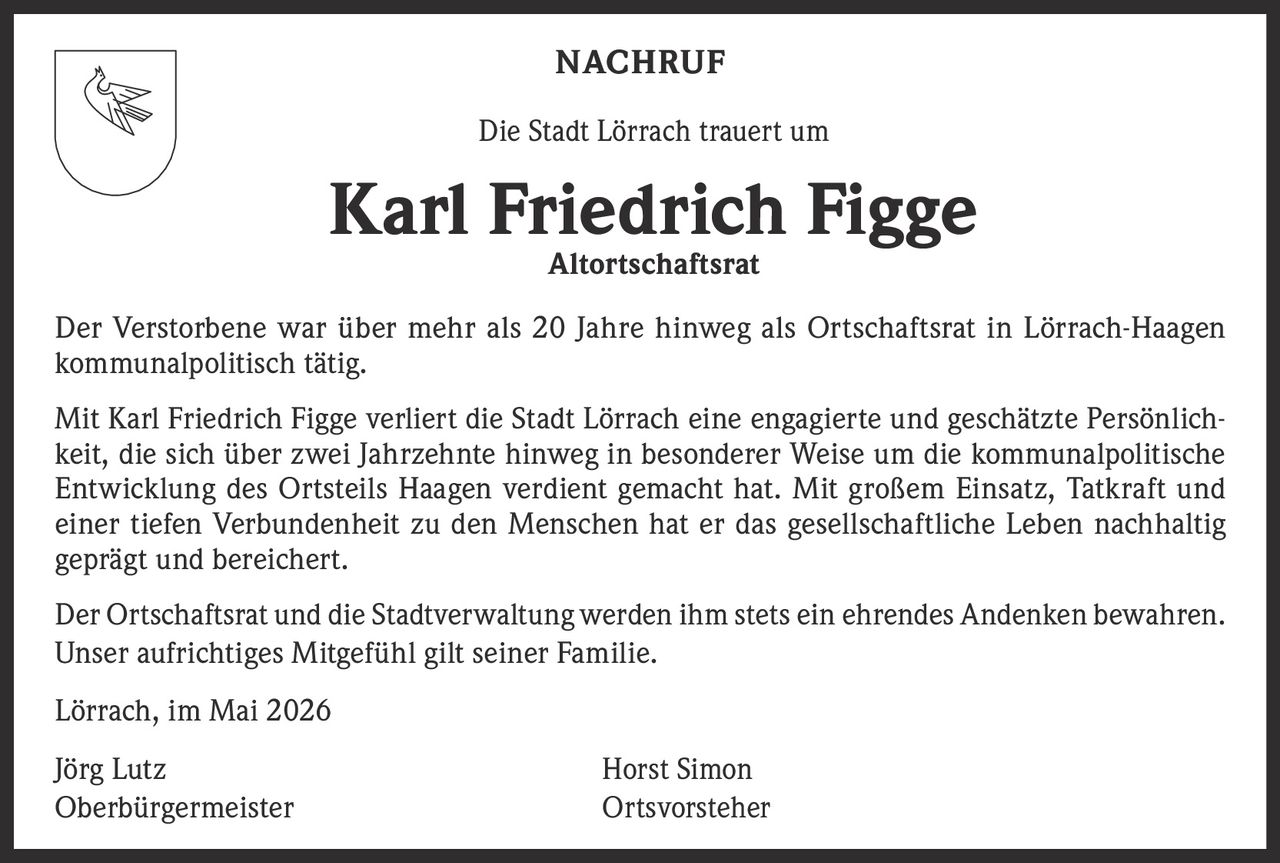 <p>NACHRUF</p><p>Die Stadt Lörrach trauert um</p><p><strong>Karl Friedrich Figge</strong><br>Altortschaftsrat</p><p>Der Verstorbene war über mehr als 20 Jahre hinweg als Ortschaftsrat in Lörrach-Haagen kommunalpolitisch tätig.</p><p>Mit Karl Friedrich Figge verliert die Stadt Lörrach eine engagierte und geschätzte Persönlichkeit, die sich über zwei Jahrzehnte hinweg in besonderer Weise um die kommunalpolitische Entwicklung des Ortsteils Haagen verdient gemacht hat. Mit großem Einsatz, Tatkraft und einer tiefen Verbundenheit zu den Menschen hat er das gesellschaftliche Leben nachhaltig geprägt und bereichert.</p><p>Der Ortschaftsrat und die Stadtverwaltung werden ihm stets ein ehrendes Andenken bewahren. Unser aufrichtiges Mitgefühl gilt seiner Familie.</p><p>Lörrach, im Mai 2026</p><p>Jörg Lutz<br>Oberbürgermeister</p><p>Horst Simon<br>Ortsvorsteher</p>