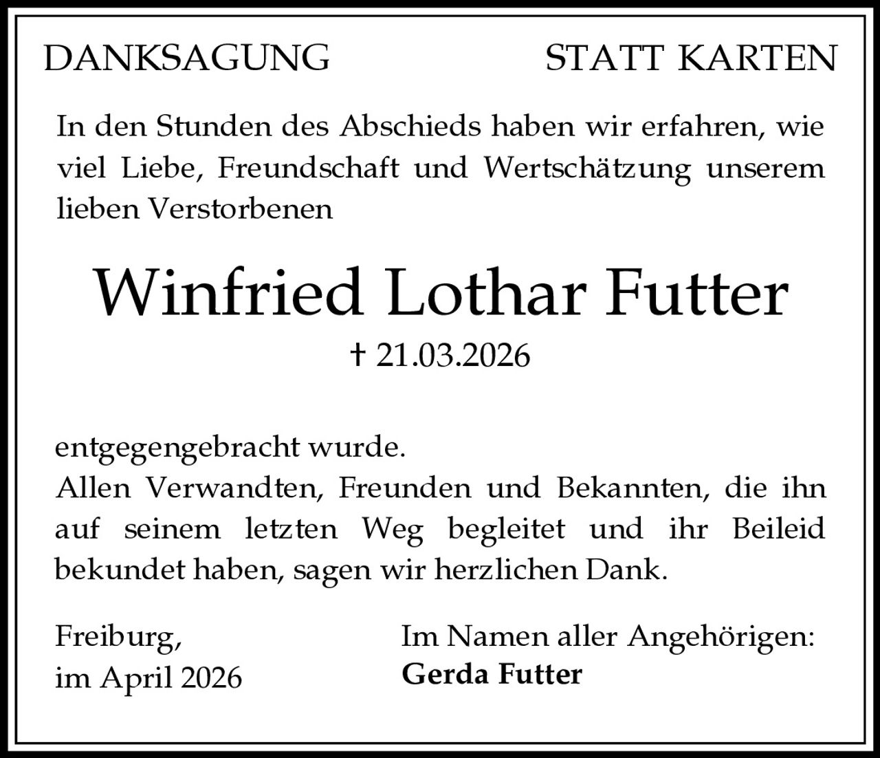 DANKSAGUNG

STATT KARTEN

In den Stunden des Abschieds haben wir erfahren, wie
viel Liebe, Freundschaft und Wertschätzung unserem
lieben Verstorbenen

Winfried Lothar Futter
† 21.03.2026
entgegengebracht wurde.
Allen Verwandten, Freunden und Bekannten, die ihn
auf seinem letzten Weg begleitet und ihr Beileid
bekundet haben, sagen wir herzlichen Dank.
Freiburg,
im April 2026

Im Namen aller Angehörigen:
Gerda Futter