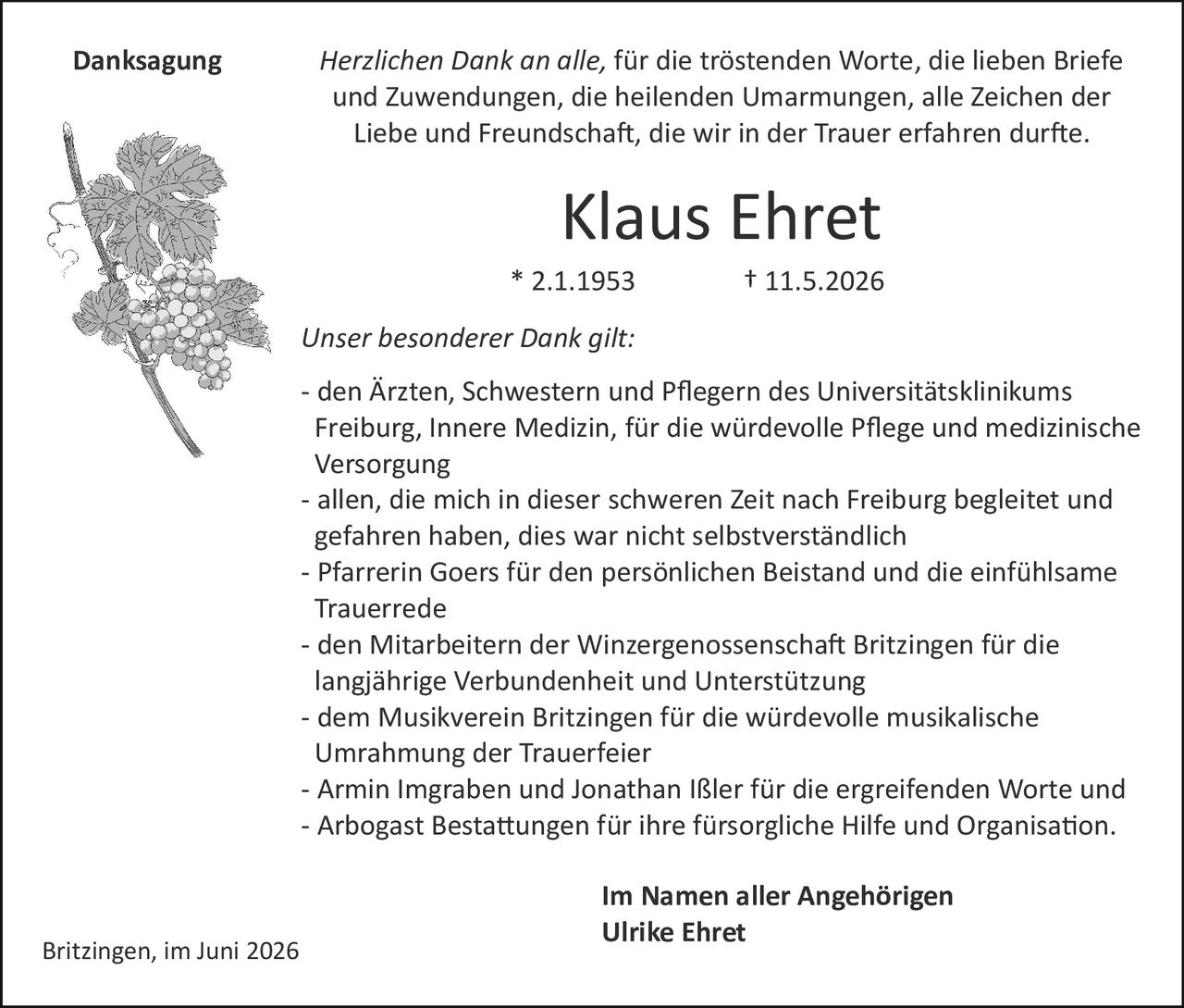 <p><strong>Klaus Ehret</strong></p>

<p>* 2.1.1953 † 11.5.2026</p>

<p>Britzingen, im Juni 2026</p>

<p><strong>Danksagung</strong></p>

<p><i>Herzlichen Dank an alle, für die tröstenden Worte, die lieben Briefe und Zuwendungen, die heilenden Umarmungen, alle Zeichen der Liebe und Freundschaft, die wir in der Trauer erfahren durfte.</i></p>

<p><strong>Unser besonderer Dank gilt:</strong></p>

<p>- den Ärzten, Schwestern und Pflegern des Universitätsklinikums Freiburg, Innere Medizin, für die würdevolle Pflege und medizinische Versorgung</p>

<p>- allen, die mich in dieser schweren Zeit nach Freiburg begleitet und gefahren haben, dies war nicht selbstverständlich</p>

<p>- Pfarrerin Goers für den persönlichen Beistand und die einfühlsame Trauerrede</p>

<p>- den Mitarbeitern der Winzergenossenschaft Britzingen für die langjährige Verbundenheit und Unterstützung</p>

<p>- dem Musikverein Britzingen für die würdevolle musikalische Umrahmung der Trauerfeier</p>

<p>- Armin Imgraben und Jonathan Ißler für die ergreifenden Worte und</p>

<p>- Arbogast Bestattungen für ihre fürsorgliche Hilfe und Organisation.</p>

<p><strong>Im Namen aller Angehörigen<br>Ulrike Ehret</strong></p>