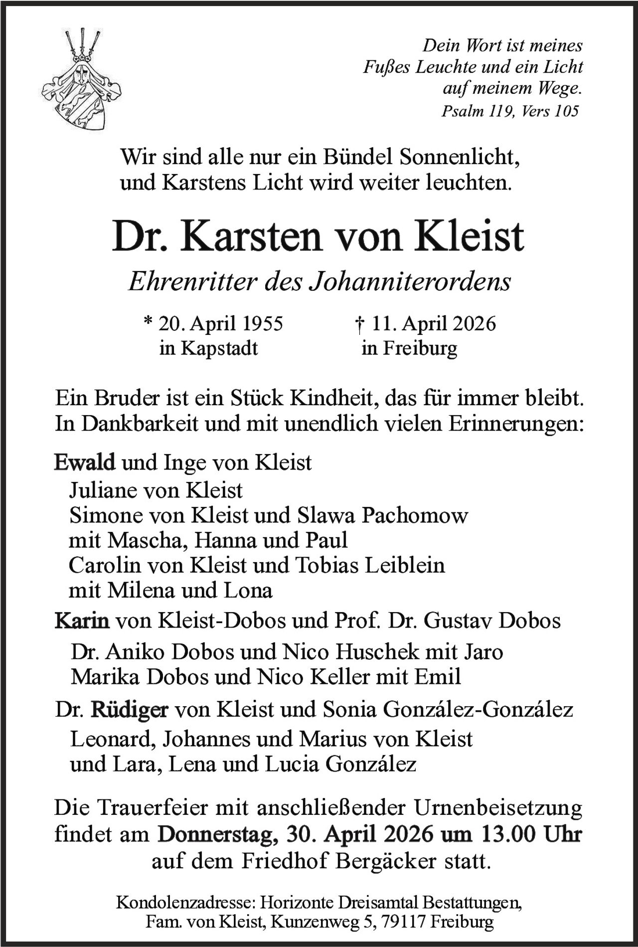Dein Wort ist meines
Fußes Leuchte und ein Licht
auf meinem Wege.
Psalm 119, Vers 105

Wir sind alle nur ein Bündel Sonnenlicht,
und Karstens Licht wird weiter leuchten.

Dr. Karsten von Kleist
Ehrenritter des Johanniterordens
* 20. April 1955
in Kapstadt

† 11. April 2026
in Freiburg

Ein Bruder ist ein Stück Kindheit, das für immer bleibt.
In Dankbarkeit und mit unendlich vielen Erinnerungen:
Ewald und Inge von Kleist
Juliane von Kleist
Simone von Kleist und Slawa Pachomow
mit Mascha, Hanna und Paul
Carolin von Kleist und Tobias Leiblein
mit Milena und Lona
Karin von Kleist-Dobos und Prof. Dr. Gustav Dobos
Dr. Aniko Dobos und Nico Huschek mit Jaro
Marika Dobos und Nico Keller mit Emil
Dr. Rüdiger von Kleist und Sonia González-González
Leonard, Johannes und Marius von Kleist
und Lara, Lena und Lucia González
Die Trauerfeier mit anschließender Urnenbeisetzung
findet am Donnerstag, 30. April 2026 um 13.00 Uhr
auf dem Friedhof Bergäcker statt.
Kondolenzadresse: Horizonte Dreisamtal Bestattungen,
Fam. von Kleist, Kunzenweg 5, 79117 Freiburg