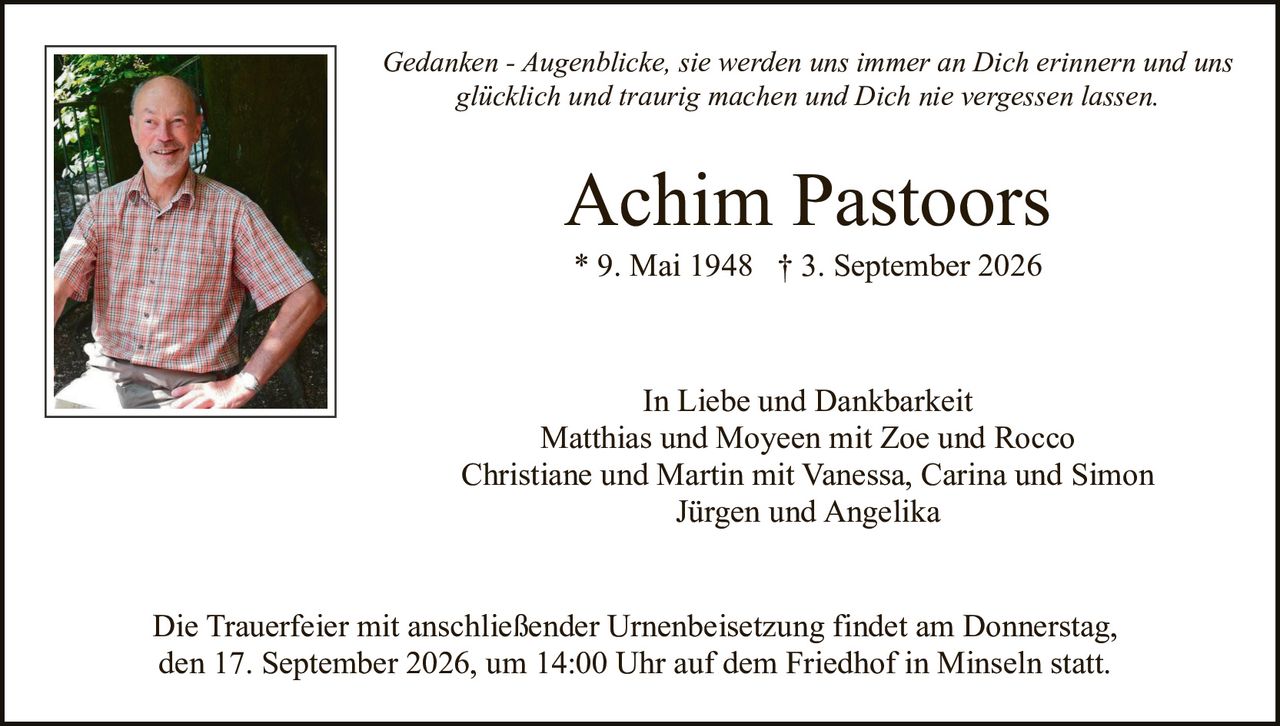 <p><i>Gedanken - Augenblicke, sie werden uns immer an Dich erinnern und uns glücklich und traurig machen und Dich nie vergessen lassen.</i></p>

<p><strong>Achim Pastoors</strong><br>
* 9. Mai 1948 † 3. September 2026</p>

<p>In Liebe und Dankbarkeit<br>
Matthias und Moyeen mit Zoe und Rocco<br>
Christiane und Martin mit Vanessa, Carina und Simon<br>
Jürgen und Angelika</p>

<p>Die Trauerfeier mit anschließender Urnenbeisetzung findet am Donnerstag, den 17. September 2026, um 14:00 Uhr auf dem Friedhof in Minseln statt.</p>