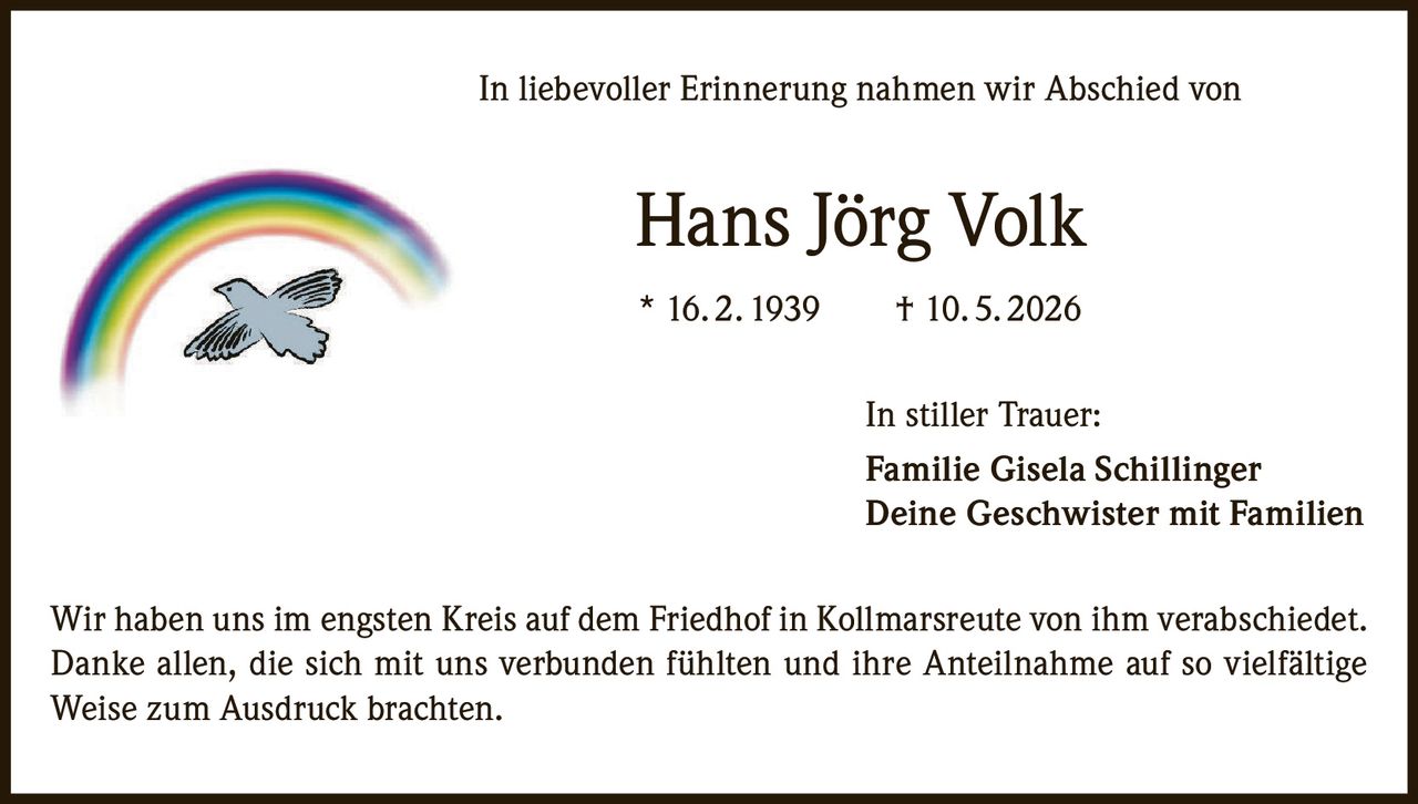 <p>In liebevoller Erinnerung nahmen wir Abschied von</p>
<p><strong>Hans Jörg Volk</strong></p>
<p>* 16. 2. 1939 † 10. 5. 2026</p>
<p>In stiller Trauer:</p>
<p><strong>Familie Gisela Schillinger</strong><br/>
<strong>Deine Geschwister mit Familien</strong></p>
<p>Wir haben uns im engsten Kreis auf dem Friedhof in Kollmarsreute von ihm verabschiedet. Danke allen, die sich mit uns verbunden fühlten und ihre Anteilnahme auf so vielfältige Weise zum Ausdruck brachten.</p>