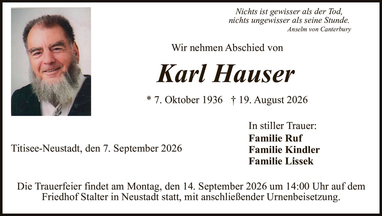 <p><i>Nichts ist gewisser als der Tod, nichts ungewisser als seine Stunde.</i><br><strong>Anselm von Canterbury</strong></p><p>Wir nehmen Abschied von</p><p><strong>Karl Hauser</strong></p><p>* 7. Oktober 1936  † 19. August 2026</p><p>In stiller Trauer:<br><strong>Familie Ruf</strong><br><strong>Familie Kindler</strong><br><strong>Familie Lissek</strong></p><p>Titisee-Neustadt, den 7. September 2026</p><p>Die Trauerfeier findet am Montag, den 14. September 2026 um 14:00 Uhr auf dem Friedhof Stalter in Neustadt statt, mit anschließender Urnenbeisetzung.</p>