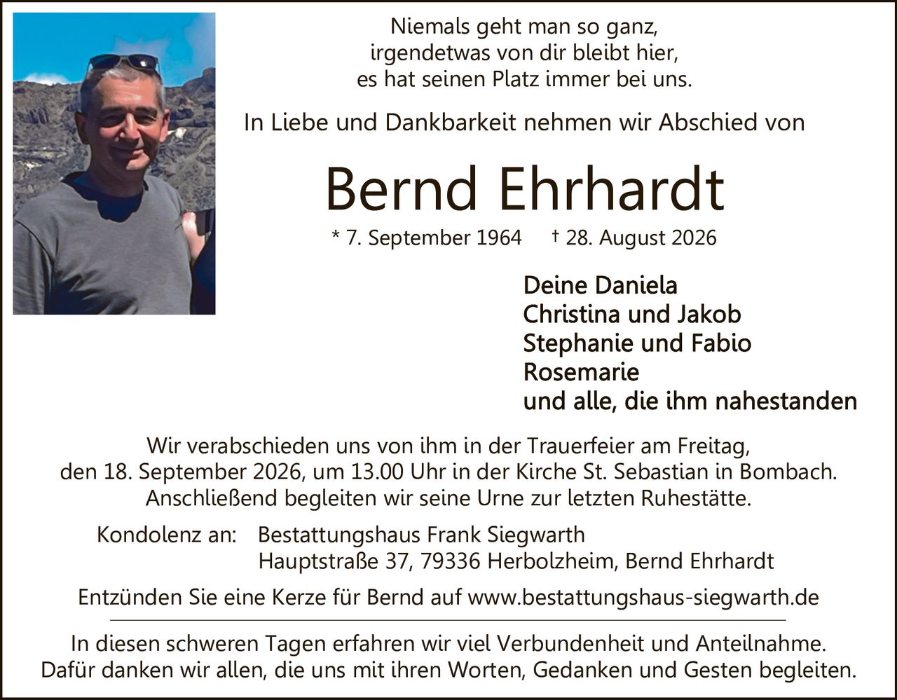 <p>Niemals geht man so ganz, irgendetwas von dir bleibt hier, es hat seinen Platz immer bei uns.</p>

<p>In Liebe und Dankbarkeit nehmen wir Abschied von</p>

<p><strong>Bernd Ehrhardt</strong><br>
* 7. September 1964 † 28. August 2026</p>

<p>Deine Daniela<br>
Christina und Jakob<br>
Stephanie und Fabio<br>
Rosemarie<br>
und alle, die ihm nahestanden</p>

<p>Wir verabschieden uns von ihm in der Trauerfeier am Freitag, den 18. September 2026, um 13.00 Uhr in der Kirche St. Sebastian in Bombach. Anschließend begleiten wir seine Urne zur letzten Ruhestätte.</p>

<p>Kondolenz an: Bestattungshaus Frank Siegwarth<br>
Hauptstraße 37, 79336 Herbolzheim, Bernd Ehrhardt</p>

<p>Entzünden Sie eine Kerze für Bernd auf www.bestattungshaus-siegwarth.de</p>

<p>In diesen schweren Tagen erfahren wir viel Verbundenheit und Anteilnahme. Dafür danken wir allen, die uns mit ihren Worten, Gedanken und Gesten begleiten.</p>