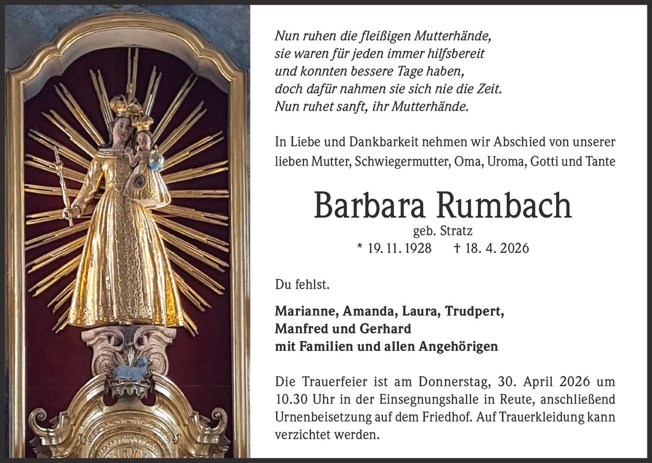 Nun ruhen die fleißigen Mutterhände,
sie waren für jeden immer hilfsbereit
und konnten bessere Tage haben,
doch dafür nahmen sie sich nie die Zeit.
Nun ruhet sanft, ihr Mutterhände.
In Liebe und Dankbarkeit nehmen wir Abschied von unserer
lieben Mutter, Schwiegermutter, Oma, Uroma, Gotti und Tante

Barbara Rumbach
geb. Stratz
* 19. 11. 1928 † 18. 4. 2026

Du fehlst.
Marianne, Amanda, Laura, Trudpert,
Manfred und Gerhard
mit Familien und allen Angehörigen
Die Trauerfeier ist am Donnerstag, 30. April 2026 um
10.30 Uhr in der Einsegnungshalle in Reute, anschließend
Urnenbeisetzung auf dem Friedhof. Auf Trauerkleidung kann
verzichtet werden.