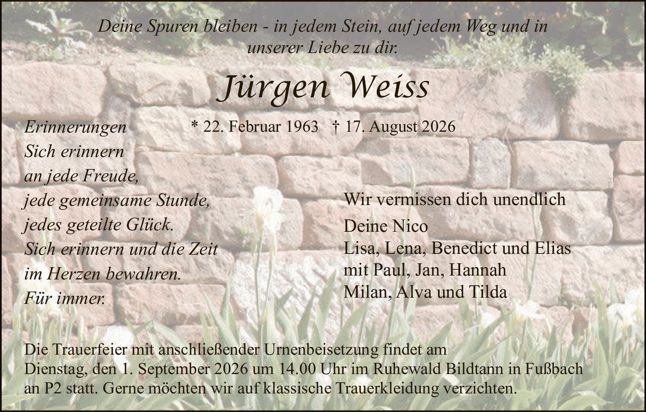<p><i>Deine Spuren bleiben - in jedem Stein, auf jedem Weg und in unserer Liebe zu dir.</i></p>

<p><strong>Jürgen Weiss</strong></p>

<p>* 22. Februar 1963  † 17. August 2026</p>

<p><i>Erinnerungen</i></p>

<p><i>Sich erinnern<br>
an jede Freude,<br>
jede gemeinsame Stunde,<br>
jedes geteilte Glück.<br>
Sich erinnern und die Zeit<br>
im Herzen bewahren.<br>
Für immer.</i></p>

<p>Wir vermissen dich unendlich<br>
Deine Nico<br>
Lisa, Lena, Benedict und Elias<br>
mit Paul, Jan, Hannah<br>
Milan, Alva und Tilda</p>

<p>Die Trauerfeier mit anschließender Urnenbeisetzung findet am Dienstag, den 1. September 2026 um 14.00 Uhr im Ruhewald Bildtann in Fußbach an P2 statt. Gerne möchten wir auf klassische Trauerkeidung verzichten.</p>