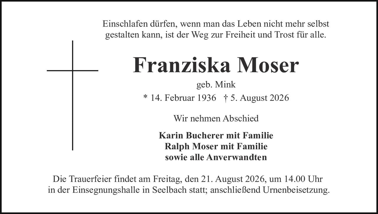 <p>Einschlafen dürfen, wenn man das Leben nicht mehr selbst gestalten kann, ist der Weg zur Freiheit und Trost für alle.</p>

<p><strong>Franziska Moser</strong><br>geb. Mink<br>* 14. Februar 1936 † 5. August 2026</p>

<p>Wir nehmen Abschied</p>

<p><strong>Karin Bucherer mit Familie<br>Ralph Moser mit Familie<br>sowie alle Anverwandten</strong></p>

<p>Die Trauerfeier findet am Freitag, den 21. August 2026, um 14.00 Uhr in der Einsegnungshalle in Seelbach statt; anschließend Urnenbeisetzung.</p>