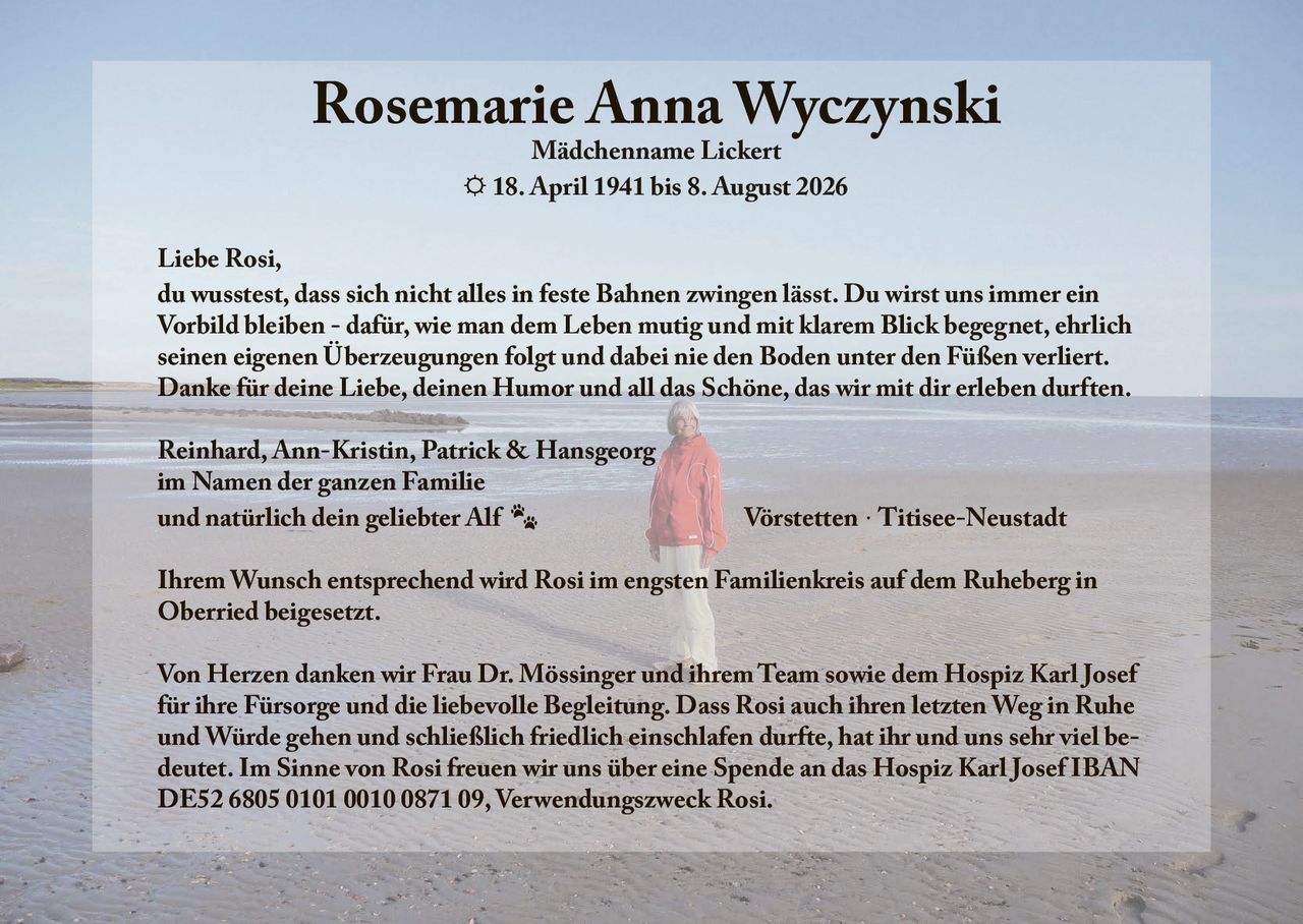 <strong>Rosemarie Anna Wyczynski</strong><br>Mädchenname Lickert<br>☼ 18. April 1941 bis 8. August 2026<br><br><p>Liebe Rosi,<br>du wusstest, dass sich nicht alles in feste Bahnen zwingen lässt. Du wirst uns immer ein Vorbild bleiben - dafür, wie man dem Leben mutig und mit klarem Blick begegnet, ehrlich seinen eigenen Überzeugungen folgt und dabei nie den Boden unter den Füßen verliert.<br>Danke für deine Liebe, deinen Humor und all das Schöne, das wir mit dir erleben durften.</p><br><p>Reinhard, Ann-Kristin, Patrick &amp; Hansgeorg<br>im Namen der ganzen Familie<br>und natürlich dein geliebter Alf<br>Vörstetten · Titisee-Neustadt</p><br><p>Ihrem Wunsch entsprechend wird Rosi im engsten Familienkreis auf dem Ruheberg in Oberried beigesetzt.</p><br><p>Von Herzen danken wir Frau Dr. Mössinger und ihrem Team sowie dem Hospiz Karl Josef für ihre Fürsorge und die liebevolle Begleitung. Dass Rosi auch ihren letzten Weg in Ruhe und Würde gehen und schließlich friedlich einschlafen durfte, hat ihr und uns sehr viel bedeutet. Im Sinne von Rosi freuen wir uns über eine Spende an das Hospiz Karl Josef IBAN DE52 6805 0101 0010 0871 09, Verwendungszweck Rosi.</p>