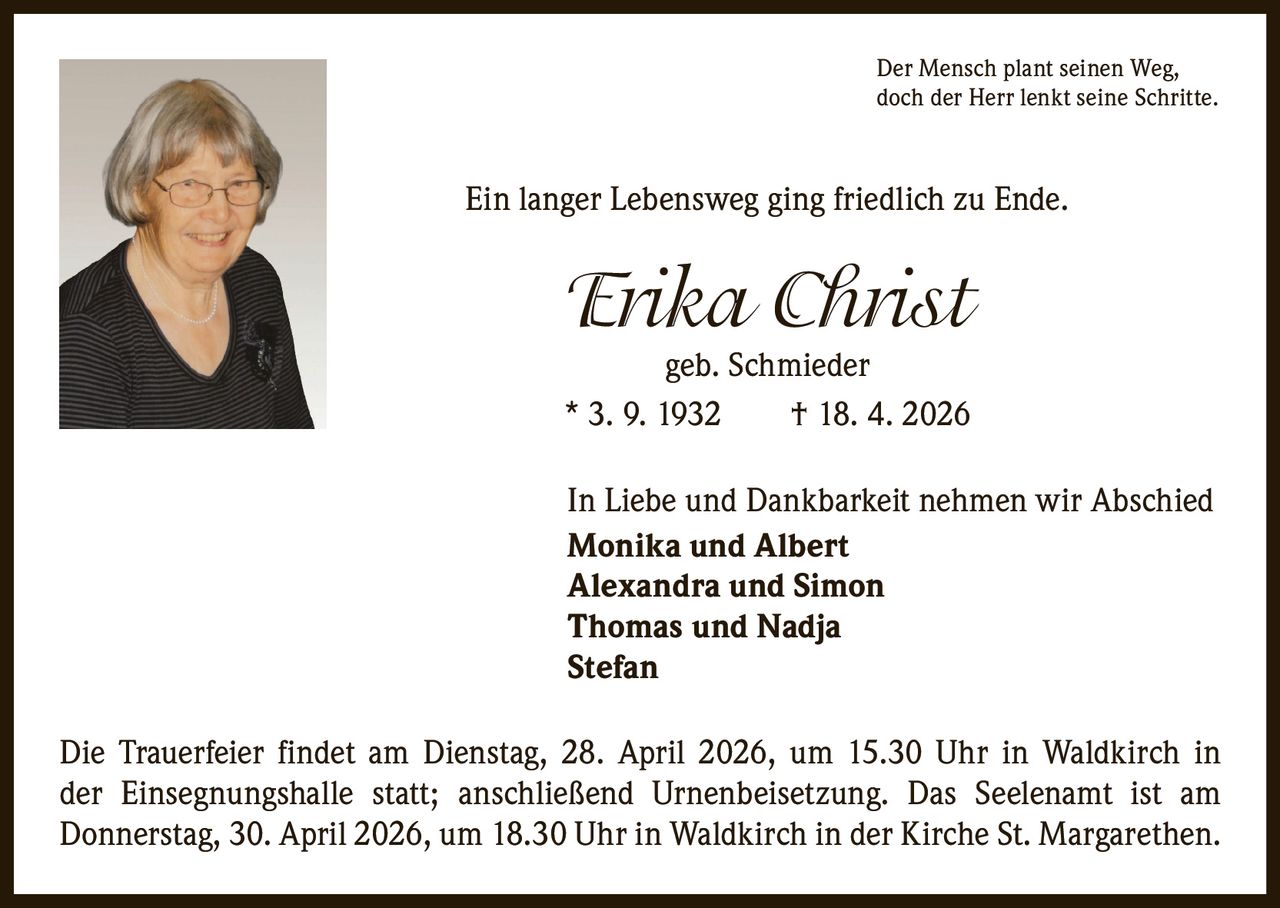 Der Mensch plant seinen Weg,
doch der Herr lenkt seine Schritte.

Ein langer Lebensweg ging friedlich zu Ende.

Erika Christ

geb. Schmieder
* 3. 9. 1932   † 18. 4. 2026
In Liebe und Dankbarkeit nehmen wir Abschied
Monika und Albert
Alexandra und Simon
Thomas und Nadja
Stefan
Die Trauerfeier findet am Dienstag, 28. April 2026, um 15.30 Uhr in Waldkirch in
der Einsegnungshalle statt; anschließend Urnenbeisetzung. Das Seelenamt ist am
­Donnerstag, 30. April 2026, um 18.30 Uhr in Waldkirch in der Kirche St. Margarethen.