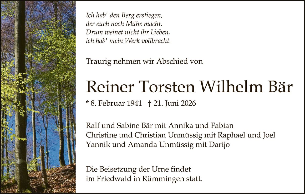 <p><i>Ich hab' den Berg erstiegen,<br>der euch noch Mühe macht.<br>Drum weinet nicht ihr Lieben,<br>ich hab' mein Werk vollbracht.</i></p><p>Traurig nehmen wir Abschied von</p><p><strong>Reiner Torsten Wilhelm Bär</strong><br>* 8. Februar 1941  † 21. Juni 2026</p><p>Ralf und Sabine Bär mit Annika und Fabian<br>Christine und Christian Unmüssig mit Raphael und Joel<br>Yannik und Amanda Unmüssig mit Darijo</p><p>Die Beisetzung der Urne findet<br>im Friedwald in Rümmingen statt.</p>