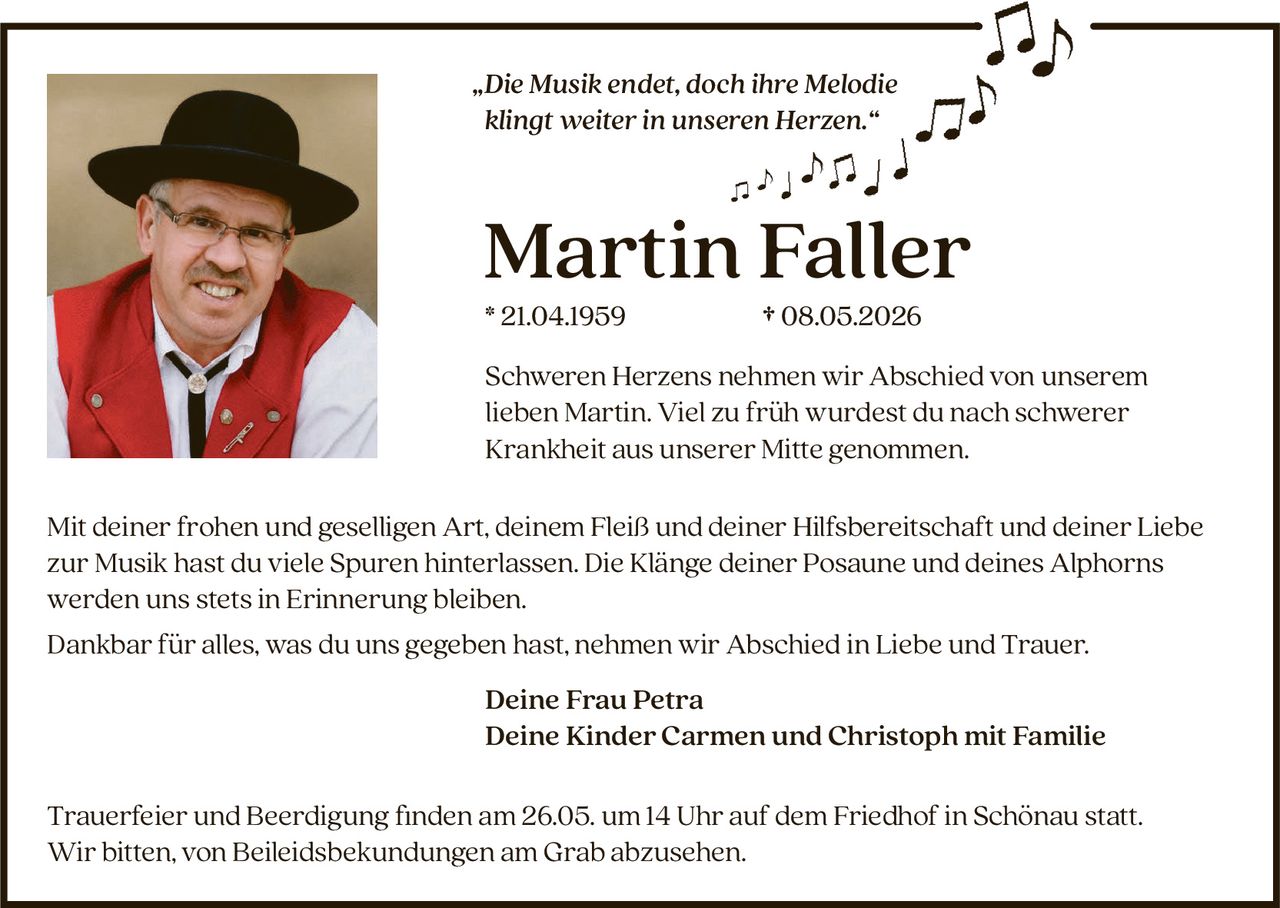 <p>„Die Musik endet, doch ihre Melodie klingt weiter in unseren Herzen.“</p><p><strong>Martin Faller</strong><br>* 21.04.1959 † 08.05.2026</p><p>Schweren Herzens nehmen wir Abschied von unserem lieben Martin. Viel zu früh wurdest du nach schwerer Krankheit aus unserer Mitte genommen.</p><p>Mit deiner frohen und geselligen Art, deinem Fleiß und deiner Hilfsbereitschaft und deiner Liebe zur Musik hast du viele Spuren hinterlassen. Die Klänge deiner Posaune und deines Alphorns werden uns stets in Erinnerung bleiben.<br>Dankbar für alles, was du uns gegeben hast, nehmen wir Abschied in Liebe und Trauer.</p><p>Deine Frau Petra<br>Deine Kinder Carmen und Christoph mit Familie</p><p>Trauerfeier und Beerdigung finden am 26.05. um 14 Uhr auf dem Friedhof in Schönau statt.<br>Wir bitten, von Beileidsbekundungen am Grab abzusehen.</p>