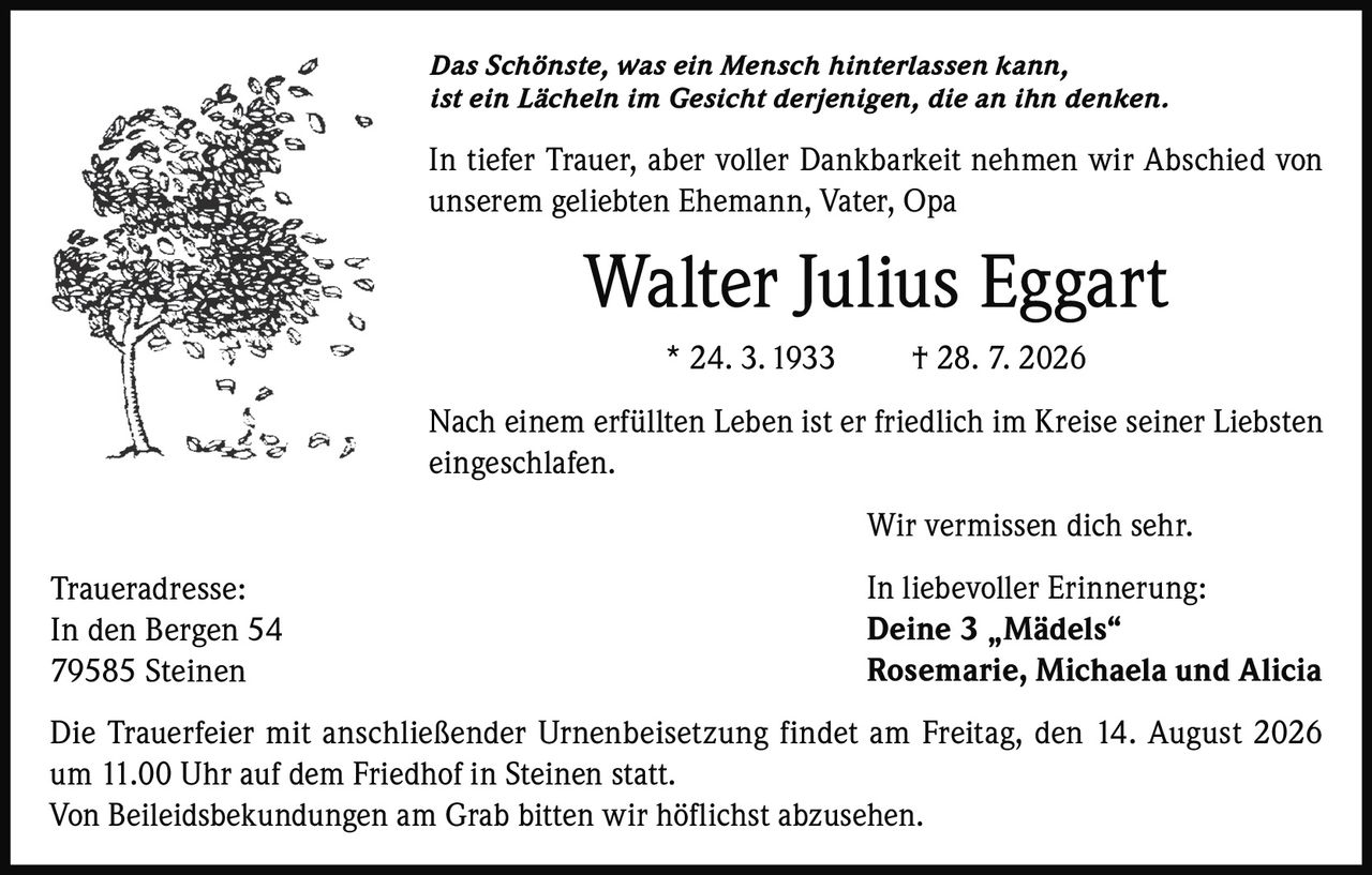 <p><i>Das Schönste, was ein Mensch hinterlassen kann, ist ein Lächeln im Gesicht derjenigen, die an ihn denken.</i></p><p>In tiefer Trauer, aber voller Dankbarkeit nehmen wir Abschied von unserem geliebten Ehemann, Vater, Opa</p><p><strong>Walter Julius Eggart</strong><br/>* 24. 3. 1933 † 28. 7. 2026</p><p>Nach einem erfüllten Leben ist er friedlich im Kreise seiner Liebsten eingeschlafen.</p><p>Wir vermissen dich sehr.</p><p>In liebevoller Erinnerung:<br/><strong>Deine 3 „Mädels"<br/>Rosemarie, Michaela und Alicia</strong></p><p>Die Trauerfeier mit anschließender Urnenbeisetzung findet am Freitag, den 14. August 2026 um 11.00 Uhr auf dem Friedhof in Steinen statt.<br/>Von Beileidsbekundungen am Grab bitten wir höflichst abzusehen.</p><p><strong>Traueradresse:</strong><br/>In den Bergen 54<br/>79585 Steinen</p>