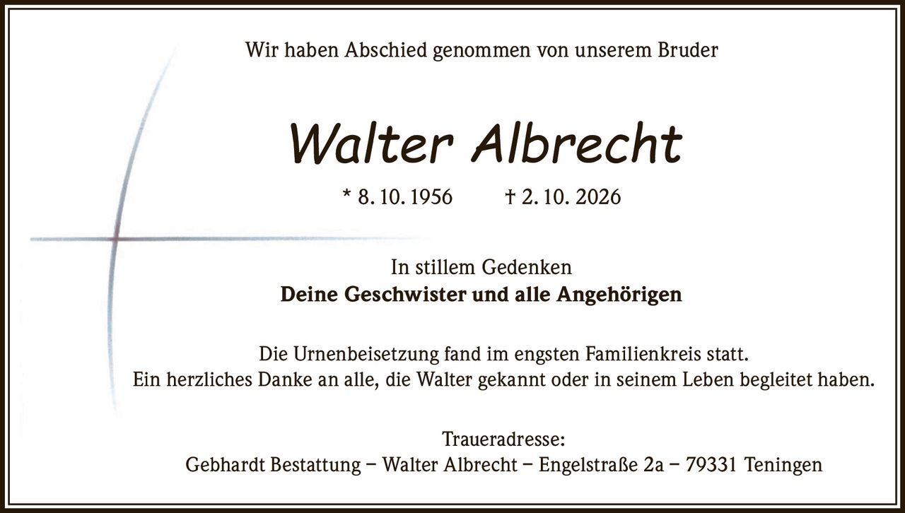 <p>Wir haben Abschied genommen von unserem Bruder</p>
<p><strong>Walter Albrecht</strong> * 8. 10. 1956 † 2. 10. 2026</p>
<p>In stillem Gedenken</p>
<p><strong>Deine Geschwister und alle Angehörigen</strong></p>
<p>Die Urnenbeisetzung fand im engsten Familienkreis statt.</p>
<p>Ein herzliches Danke an alle, die Walter gekannt oder in seinem Leben begleitet haben.</p>
<p><strong>Traueradresse:</strong><br>
Gebhardt Bestattung – Walter Albrecht – Engelstraße 2a – 79331 Teningen</p>