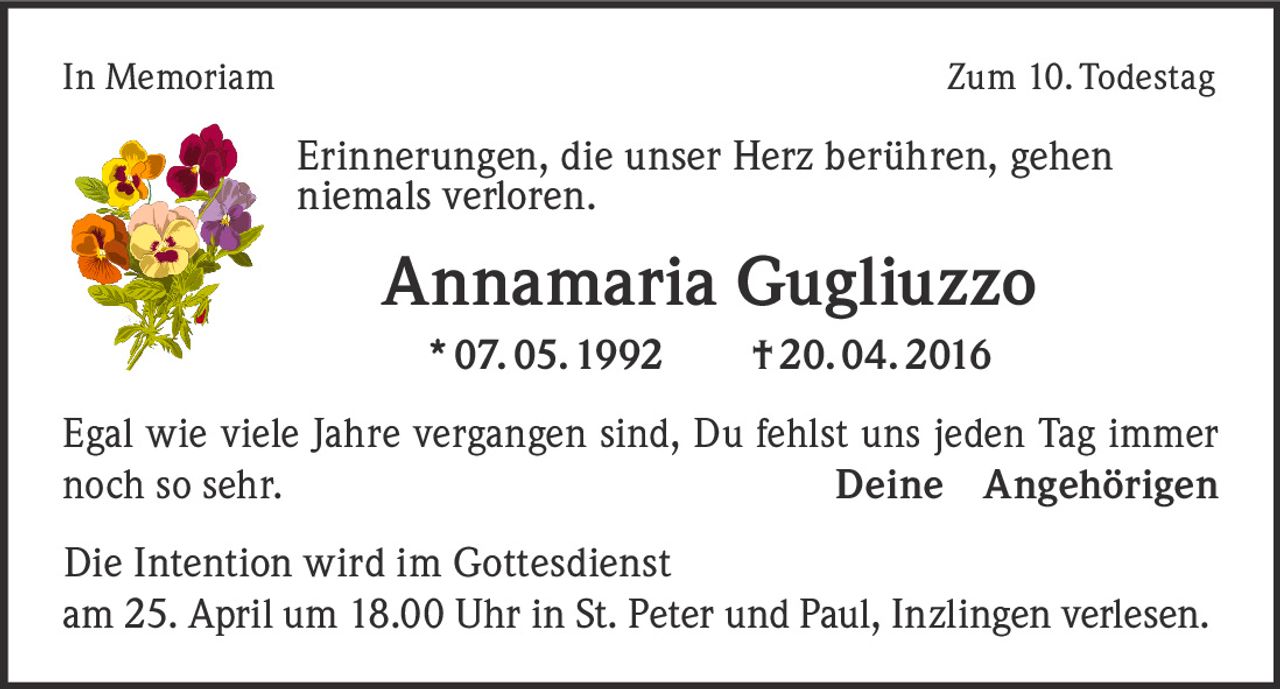 In Memoriam

Zum 10. Todestag

Erinnerungen, die unser Herz berühren, gehen
niemals verloren.

Annamaria Gugliuzzo
* 07. 05. 1992   † 20. 04. 2016
Egal wie viele Jahre vergangen sind, Du fehlst uns jeden Tag immer
noch so sehr.
Deine Angehörigen
Die Intention wird im Gottesdienst
am 25. April um 18.00 Uhr in St. Peter und Paul, Inzlingen verlesen.