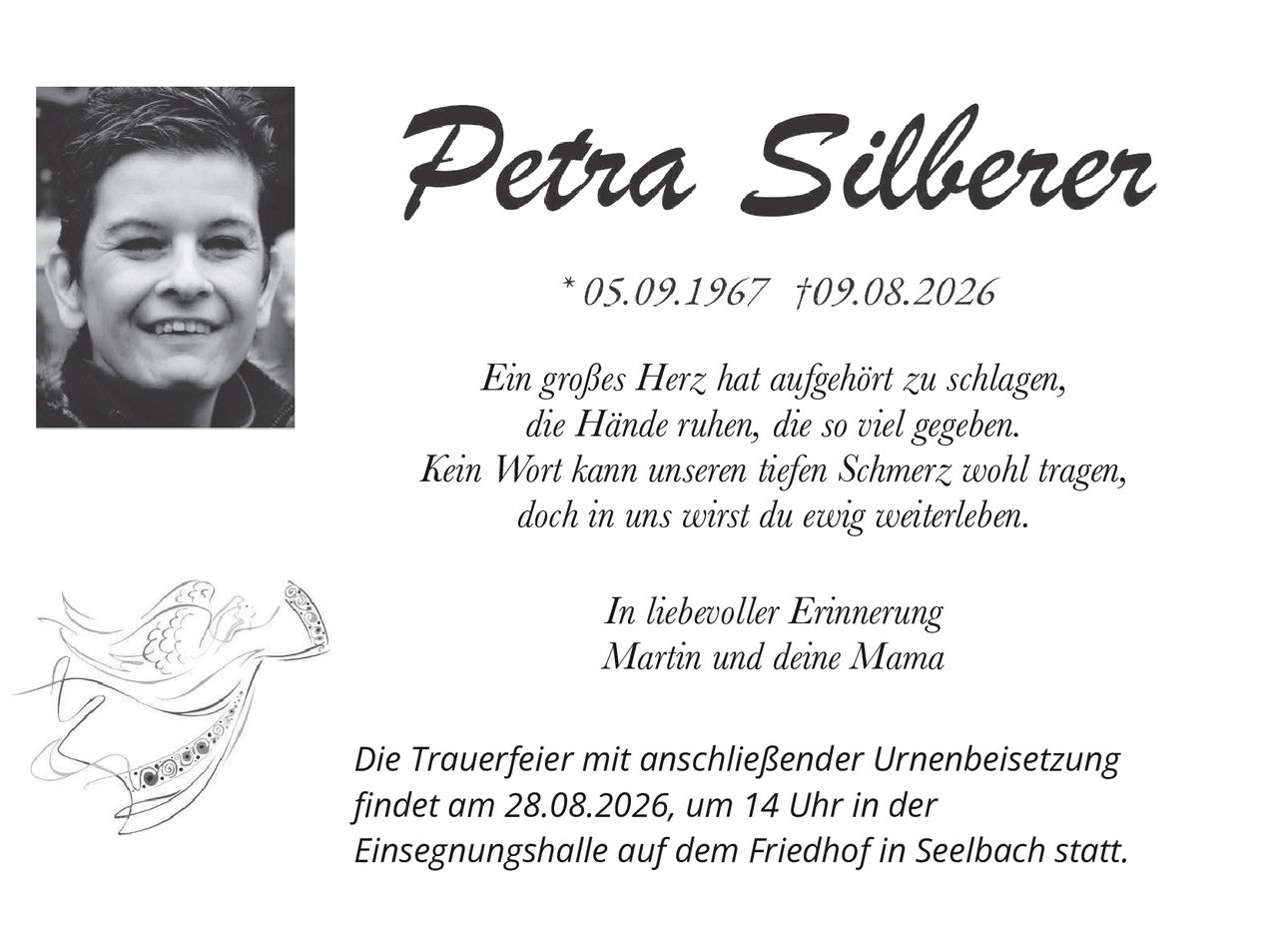 <p>*05.09.1967 †09.08.2026</p><p><i>Ein großes Herz hat aufgehört zu schlagen,<br/>die Hände ruhen, die so viel gegeben.<br/>Kein Wort kann unseren tiefen Schmerz wohl tragen,<br/>doch in uns wirst du ewig weiterleben.</i></p><p><i>In liebevoller Erinnerung<br/>Martin und deine Mama</i></p><p><i>Die Trauerfeier mit anschließender Urnenbeisetzung<br/>findet am 28.08.2026, um 14 Uhr in der<br/>Einsegnungshalle auf dem Friedhof in Seelbach statt.</i></p>