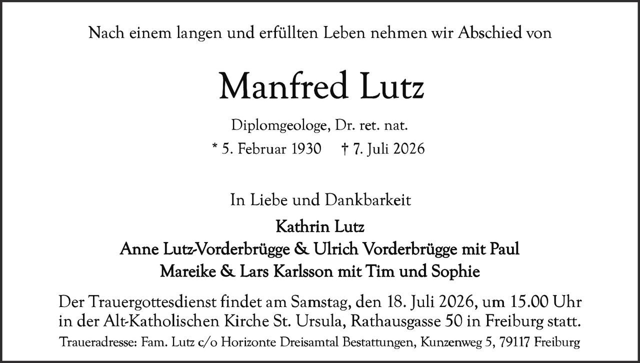 <p>Nach einem langen und erfüllten Leben nehmen wir Abschied von</p>

<p><strong>Manfred Lutz</strong></p>

<p>Diplomgeologe, Dr. ret. nat.<br>* 5. Februar 1930 † 7. Juli 2026</p>

<p>In Liebe und Dankbarkeit<br>Kathrin Lutz<br>Anne Lutz-Vorderbrügge & Ulrich Vorderbrügge mit Paul<br>Mareike & Lars Karlsson mit Tim und Sophie</p>

<p>Der Trauergottesdienst findet am Samstag, den 18. Juli 2026, um 15.00 Uhr in der Alt-Katholischen Kirche St. Ursula, Rathausgasse 50 in Freiburg statt.</p>

<p>Traueradresse: Fam. Lutz c/o Horizonte Dreisamtal Bestattungen, Kunzenweg 5, 79117 Freiburg</p>