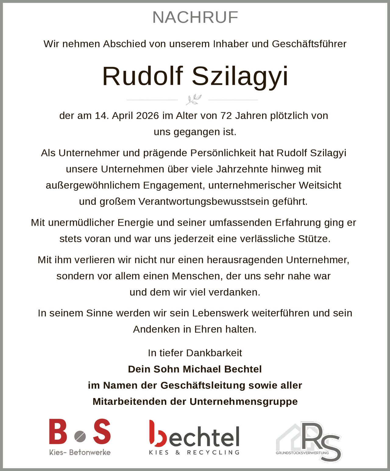 NACHRUF
Wir nehmen Abschied von unserem Inhaber und Geschäftsführer

Rudolf Szilagyi
der am 14. April 2026 im Alter von 72 Jahren plötzlich von
uns gegangen ist.
Als Unternehmer und prägende Persönlichkeit hat Rudolf Szilagyi
unsere Unternehmen über viele Jahrzehnte hinweg mit
außergewöhnlichem Engagement, unternehmerischer Weitsicht
und großem Verantwortungsbewusstsein geführt.
Mit unermüdlicher Energie und seiner umfassenden Erfahrung ging er
stets voran und war uns jederzeit eine verlässliche Stütze.
Mit ihm verlieren wir nicht nur einen herausragenden Unternehmer,
sondern vor allem einen Menschen, der uns sehr nahe war
und dem wir viel verdanken.
In seinem Sinne werden wir sein Lebenswerk weiterführen und sein
Andenken in Ehren halten.
In tiefer Dankbarkeit
Dein Sohn Michael Bechtel
im Namen der Geschäftsleitung sowie aller
Mitarbeitenden der Unternehmensgruppe