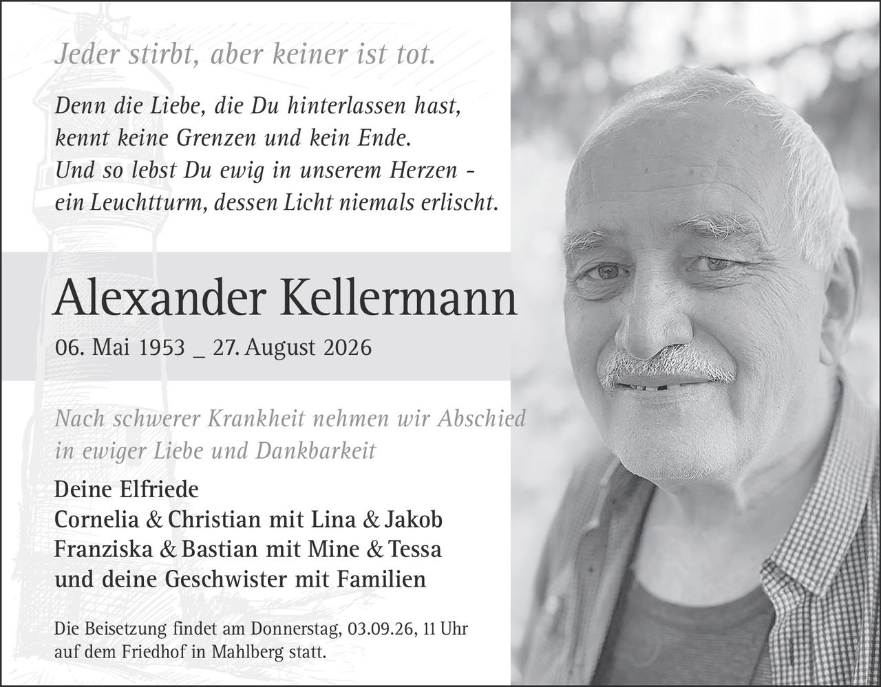 <p><i>Jeder stirbt, aber keiner ist tot.</i></p>

<p><strong>Alexander Kellermann</strong><br>06. Mai 1953 – 27. August 2026</p>

<p>Nach schwerer Krankheit nehmen wir Abschied<br>in ewiger Liebe und Dankbarkeit</p>

<p>Deine Elfriede<br>Cornelia & Christian mit Lina & Jakob<br>Franziska & Bastian mit Mine & Tessa<br>und deine Geschwister mit Familien</p>

<p>Die Beisetzung findet am Donnerstag, 03.09.26, 11 Uhr<br>auf dem Friedhof in Mahlberg statt.</p>

<p><i>Denn die Liebe, die Du hinterlassen hast,<br>kennt keine Grenzen und kein Ende.<br>Und so lebst Du ewig in unserem Herzen –<br>ein Leuchtturm, dessen Licht niemals erlischt.</i></p>