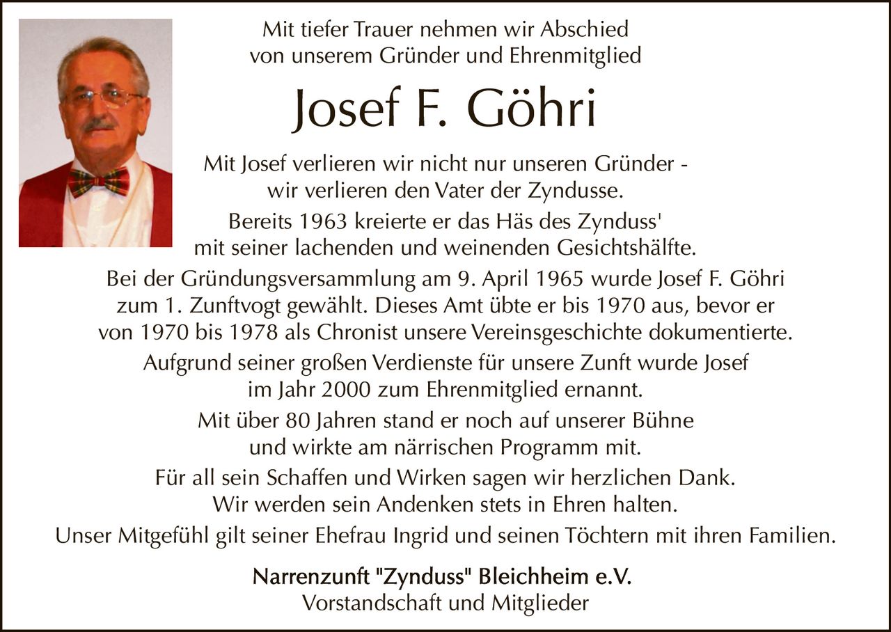 Mit tiefer Trauer nehmen wir Abschied
von unserem Gründer und Ehrenmitglied

Josef F. Göhri
Mit Josef verlieren wir nicht nur unseren Gründer wir verlieren den Vater der Zyndusse.
Bereits 1963 kreierte er das Häs des Zynduss'
mit seiner lachenden und weinenden Gesichtshälfte.
Bei der Gründungsversammlung am 9. April 1965 wurde Josef F. Göhri
zum 1. Zunftvogt gewählt. Dieses Amt übte er bis 1970 aus, bevor er
von 1970 bis 1978 als Chronist unsere Vereinsgeschichte dokumentierte.
Aufgrund seiner großen Verdienste für unsere Zunft wurde Josef
im Jahr 2000 zum Ehrenmitglied ernannt.
Mit über 80 Jahren stand er noch auf unserer Bühne
und wirkte am närrischen Programm mit.
Für all sein Schaffen und Wirken sagen wir herzlichen Dank.
Wir werden sein Andenken stets in Ehren halten.
Unser Mitgefühl gilt seiner Ehefrau Ingrid und seinen Töchtern mit ihren Familien.
Vorstandschaft und Mitglieder