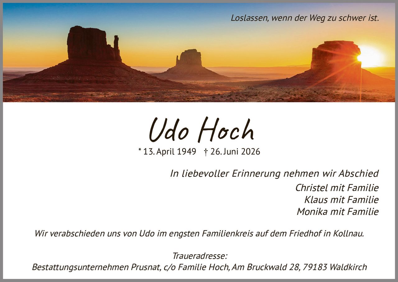 <p><i>Loslassen, wenn der Weg zu schwer ist.</i></p>
<p><strong>Udo Hoch</strong><br>* 13. April 1949 † 26. Juni 2026</p>
<p><i>In liebevoller Erinnerung nehmen wir Abschied</i></p>
<p>Christel mit Familie<br>Klaus mit Familie<br>Monika mit Familie</p>
<p>Wir verabschieden uns von Udo im engsten Familienkreis auf dem Friedhof in Kollnau.</p>
<p><i>Traueradresse:</i><br>Bestattungsunternehmen Prusnat, c/o Familie Hoch, Am Bruckwald 28, 79183 Waldkirch</p>