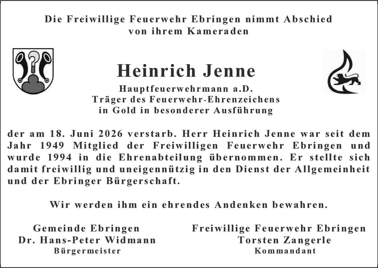 <p><strong>Die Freiwillige Feuerwehr Ebringen nimmt Abschied von ihrem Kameraden</strong></p>

<p><strong>Heinrich Jenne</strong><br>
Hauptfeuerwehrmann a.D.<br>
Träger des Feuerwehr-Ehrenzeichens in Gold in besonderer Ausführung</p>

<p>der am 18. Juni 2026 verstarb. Herr Heinrich Jenne war seit dem Jahr 1949 Mitglied der Freiwilligen Feuerwehr Ebringen und wurde 1994 in die Ehrenabteilung übernommen. Er stellte sich damit freiwillig und uneigennützig in den Dienst der Allgemeinheit und der Ebringer Bürgerschaft.</p>

<p>Wir werden ihm ein ehrendes Andenken bewahren.</p>

<p>Gemeinde Ebringen &nbsp;&nbsp;&nbsp;&nbsp;&nbsp;&nbsp;&nbsp;&nbsp;&nbsp;&nbsp;&nbsp;&nbsp;&nbsp;&nbsp;&nbsp;&nbsp;&nbsp;&nbsp;&nbsp;&nbsp;&nbsp;&nbsp;&nbsp;&nbsp;&nbsp;&nbsp;&nbsp;&nbsp;&nbsp;&nbsp;&nbsp;&nbsp;&nbsp;&nbsp;&nbsp;&nbsp;&nbsp;&nbsp;&nbsp;&nbsp;&nbsp;&nbsp;&nbsp;&nbsp;&nbsp;&nbsp;&nbsp;&nbsp;&nbsp;&nbsp;&nbsp;&nbsp; Freiwillige Feuerwehr Ebringen<br>
Dr. Hans-Peter Widmann &nbsp;&nbsp;&nbsp;&nbsp;&nbsp;&nbsp;&nbsp;&nbsp;&nbsp;&nbsp;&nbsp;&nbsp;&nbsp;&nbsp;&nbsp;&nbsp;&nbsp;&nbsp;&nbsp;&nbsp;&nbsp;&nbsp;&nbsp;&nbsp;&nbsp;&nbsp;&nbsp;&nbsp;&nbsp;&nbsp;&nbsp;&nbsp;&nbsp;&nbsp;&nbsp;&nbsp;&nbsp;&nbsp;&nbsp;&nbsp;&nbsp;&nbsp;&nbsp;&nbsp;&nbsp;&nbsp;&nbsp;&nbsp;&nbsp;&nbsp;&nbsp; Torsten Zangerle<br>
Bürgermeister &nbsp;&nbsp;&nbsp;&nbsp;&nbsp;&nbsp;&nbsp;&nbsp;&nbsp;&nbsp;&nbsp;&nbsp;&nbsp;&nbsp;&nbsp;&nbsp;&nbsp;&nbsp;&nbsp;&nbsp;&nbsp;&nbsp;&nbsp;&nbsp;&nbsp;&nbsp;&nbsp;&nbsp;&nbsp;&nbsp;&nbsp;&nbsp;&nbsp;&nbsp;&nbsp;&nbsp;&nbsp;&nbsp;&nbsp;&nbsp;&nbsp;&nbsp;&nbsp;&nbsp;&nbsp;&nbsp;&nbsp;&nbsp;&nbsp;&nbsp;&nbsp;&nbsp;&nbsp;&nbsp;&nbsp;&nbsp;&nbsp;&nbsp;&nbsp;&nbsp;&nbsp;&nbsp;&nbsp;&nbsp;&nbsp; Kommandant</p>